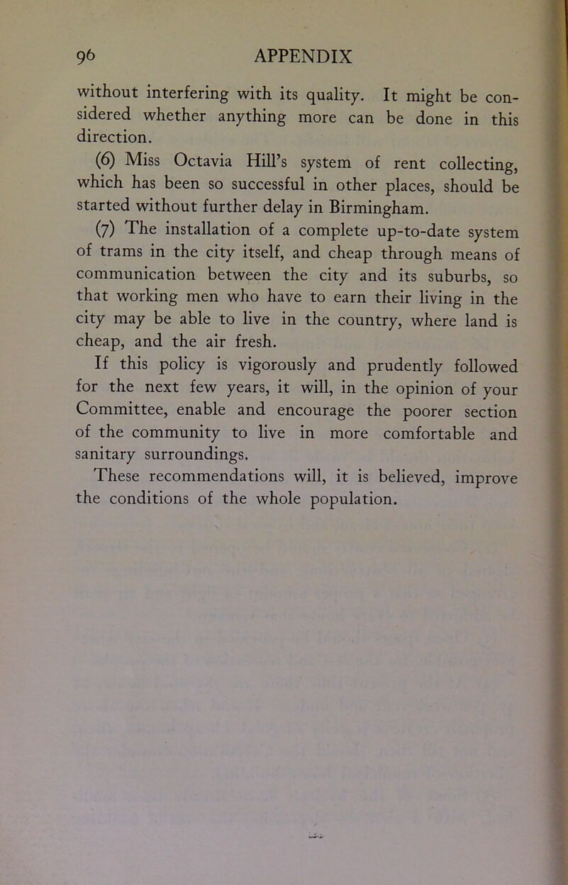 without interfering with its quality. It might be con- sidered whether anything more can be done in this direction. (6) Miss Octavia Hill’s system of rent collecting, which has been so successful in other places, should be started without further delay in Birmingham. (7) The installation of a complete up-to-date system of trams in the city itself, and cheap through means of communication between the city and its suburbs, so that working men who have to earn their living in the city may be able to live in the country, where land is cheap, and the air fresh. If this policy is vigorously and prudently followed for the next few years, it will, in the opinion of your Committee, enable and encourage the poorer section of the community to live in more comfortable and sanitary surroundings. These recommendations will, it is believed, improve the conditions of the whole population.