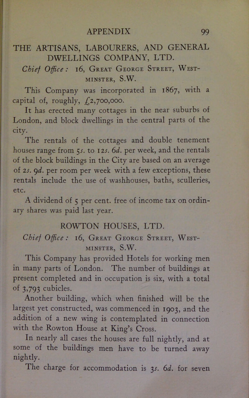 APPENDIX 99 THE ARTISANS, LABOURERS, AND GENERAL DWELLINGS COMPANY, LTD. Chief 0-ffice: i6. Great George Street, West- minster, S.W. This Company was incorporated in 1867, with a capital of, roughly, ^2,700,000. It has erected many cottages in the near suburbs of London, and block dwellings in the central parts of the city. The rentals of the cottages and double tenement houses range from 5r. to 12s. 6d. per week, and the rentals of the block buildings in the City are based on an average of 2s. gd. per room per week with a few exceptions, these rentals include the use of washhouses, baths, sculleries, etc. A dividend of 5 per cent, free of income tax on ordin- ary shares was paid last year. ROWTON HOUSES, LTD. Chief Office: 16, Great George Street, West- minster, S.W. This Company has provided Hotels for working men in many parts of London. The number of buildings at present completed and in occupation is six, with a total of 3,793 cubicles. Another building, which when finished will be the largest yet constructed, was commenced in 1903, and the addition of a new wing is contemplated in connection with the Rowton House at King’s Cross. In nearly all cases the houses are full nightly, and at some of the buildings men have to be turned away nightly. The charge for accommodation is '^s. 6d. for seven