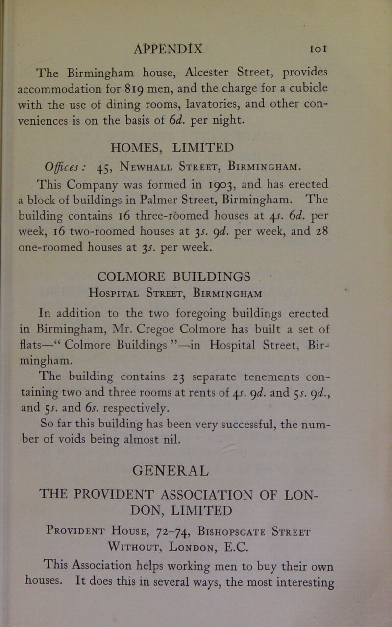 The Birmingham house, Alcester Street, provides accommodation for 819 men, and the charge for a cubicle with the use of dining rooms, lavatories, and other con- veniences is on the basis of 6d. per night. HOMES, LIMITED Offices: 45, Newhall Street, Birmingham. This Company was formed in 1903, and has erected a block of buildings in Palmer Street, Birmingham. The building contains 16 three-roomed houses at 41. 6d. per week, 16 two-roomed houses at 3J. ()d. per week, and 28 one-roomed houses at 3J. per week. COLMORE BUILDINGS • Hospital Street, Birmingham In addition to the two foregoing buildings erected in Birmingham, Mr. Cregoe Colmore has built a set of flats—“ Colmore Buildings ”—.in Hospital Street, Bir- mingham. The building contains 23 separate tenements con- taining two and three rooms at rents of 4/. ^d. and 5/. 9^/., and 5J. and 6s. respectively. So far this building has been very successful, the num- ber of voids being almost nil. GENERAL THE PROVIDENT ASSOCIATION OF LON- DON, LIMITED Provident House, 72-74, Bishopsgate Street Without, London, E.C. This Association helps working men to buy their own houses. It does this in several ways, the most interesting