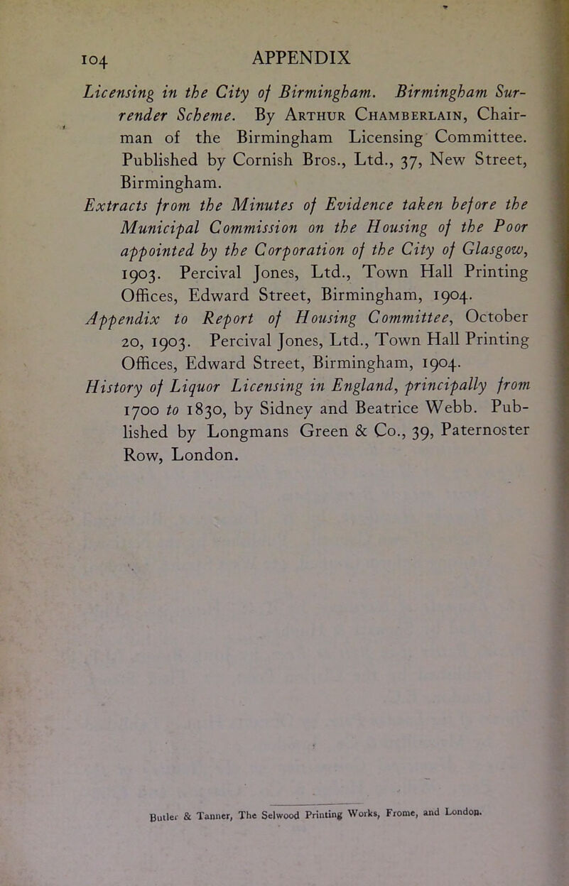 Licensing in the City of Birmingham. Birmingham Sur- render Scheme. By Arthur Chamberlain, Chair- man of the Birmingham Licensing Committee. Published by Cornish Bros., Ltd., 37, New Street, Birmingham. Extracts from the Minutes of Evidence taken before the Municipal Commission on the Housing of the Poor appointed by the Corf oration of the City of Glasgow, 1903. Percival Jones, Ltd., Town Hall Printing Offices, Edward Street, Birmingham, 1904. Appendix to Report of Housing Committee, October 20, 1903. Percival Jones, Ltd., Town Hall Printing Offices, Edward Street, Birmingham, 1904. History of Liquor Licensing in England, principally from 1700 to 1830, by Sidney and Beatrice Webb. Pub- lished by Longmans Green & Co., 39, Paternoster Row, London. Butler & Tanner, The Selwood Printing Works, Frome, and London.