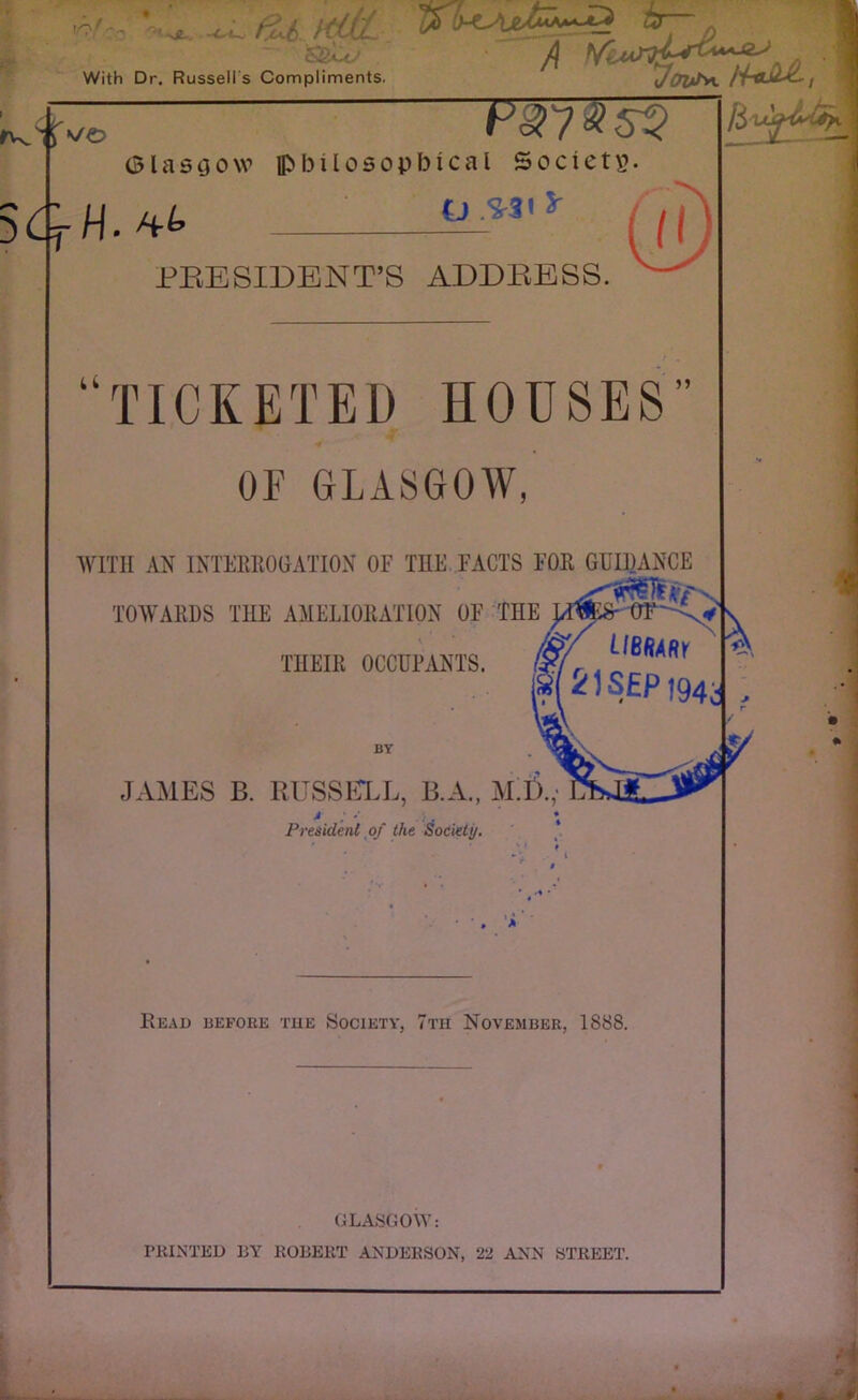 1.0 -c-i^ With Dr. Russell s Compliments. 5 CtH.& 'fZUtiJtL hr-- A 1 ypis*. H-aJltL, FW?Ts$ Glasgow lpbilosopbical Society. t) .S-31 S' PRESIDENT’S ADDRESS. u TICKETED HOUSES OF GLASGOW, WITH AN INTERROGATION OF THE FACTS FOR GUIDANCE a?t' TOWARDS THE AMELIORATION OF THE ym$r 0F: /&/' LlRfjABy THEIR OCCUPANTS. (gf r » 21 SEP t94; BY JAMES B. RUSSELL, B.A., M.D., President of the Society. Read before the Society, 7th November, 1888. GLASGOW: PRINTED BY ROBERT ANDERSON, 22 ANN STREET.