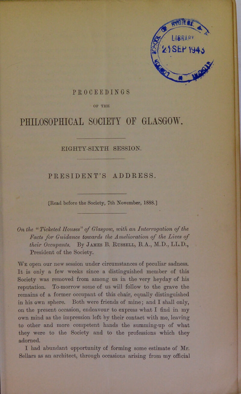 PROCEEDINGS OF THE PHILOSOPHICAL SOCIETY OF GLASGOW. EIGHTY-SIXTH SESSION. PRESIDENT’S ADDRESS. [Read before the Society, 7th November, 1S88.] On the “ Ticketed Houses” of Glasgow, rvith an Interrogation of the Facts for Guidance towards the Amelioration of the Lives of their Occupants. By James B. Russell, B.A., M.D., LL.D., President of the Society. We open our new session under circumstances of peculiar sadness. It is only a few weeks since a distinguished member of this Society was removed from among us in the very heyday of his reputation. To-morrow some of us will follow to the grave the remains of a former occupant of this chair, equally distinguished in his own sphere. Both were friends of mine; and I shall only, on the present occasion, endeavour to express what I find in my own mind as the impression left by their contact with me, leaving to other and more competent hands the summing-up of what they were to the Society and to the professions which they adorned. I had abundant opportunity of forming some estimate of Mr. Sellars as an architect, through occasions arising from my official