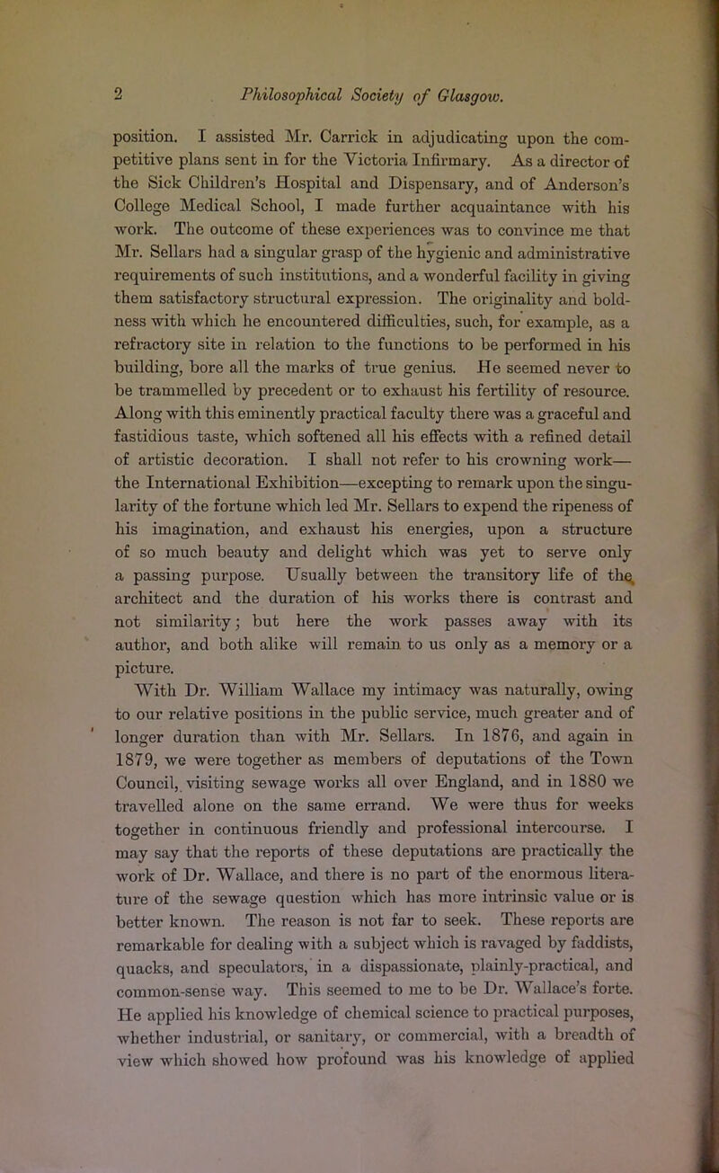 position. I assisted Mr. Carrick in adjudicating upon the com- petitive plans sent in for the Victoria Infirmary. As a director of the Sick Children’s Hospital and Dispensary, and of Anderson’s College Medical School, I made further acquaintance with his work. The outcome of these experiences was to convince me that Mi\ Sellars had a singular grasp of the hygienic and administrative requirements of such institutions, and a wonderful facility in giving them satisfactory structural expression. The originality and bold- ness with which he encountered difficulties, such, for example, as a refractory site in relation to the functions to be performed in his building, bore all the marks of true genius. He seemed never to be trammelled by precedent or to exhaust his fertility of resource. Along with this eminently practical faculty there was a graceful and fastidious taste, which softened all his effects with a refined detail of artistic decoration. I shall not refer to his crowning work— the International Exhibition—excepting to remark upon the singu- larity of the fortune which led Mr. Sellars to expend the ripeness of his imagination, and exhaust his energies, upon a structure of so much beauty and delight which was yet to serve only a passing purpose. Usually between the transitory life of the, architect and the duration of his works there is contrast and not similarity; but here the work passes away with its author, and both alike will remain to us only as a memory or a picture. With Dr. William Wallace my intimacy was naturally, owing to our relative positions in the public service, much greater and of longer duration than with Mr. Sellars. In 1876, and again in 1879, we were together as members of deputations of the Town Council, visiting sewage works all over England, and in 1880 we travelled alone on the same errand. We were thus for weeks together in continuous friendly and professional intercourse. I may say that the reports of these deputations are practically the work of Dr. Wallace, and there is no part of the enormous litera- ture of the sewage question which has more intrinsic value or is better known. The reason is not far to seek. These reports are remarkable for dealing with a subject which is ravaged by faddists, quacks, and speculators, in a dispassionate, plainly-practical, and common-sense way. This seemed to me to be Dr. Wallace’s forte. He applied his knowledge of chemical science to practical purposes, whether industrial, or sanitary, or commercial, with a breadth of view which showed how profound was his knowledge of applied