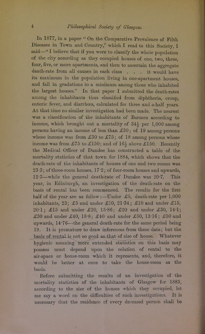 In 1877, in a paper “ On the Comparative Prevalence of Filth Diseases in Town and Country,” which I read to this Society, I said—“I believe that if you were to classify the whole population of the city according as they occupied houses of one, two, three, four, five, or more apartments, and then to ascertain the aggregate death-rate from all causes in each class ... it would have its maximum in the population living in one-apartment houses, and fall in gradations to a minimum among those who inhabited the largest houses.” In that paper I submitted the death-rates among the inhabitants thus classified from diphtheria, croup, enteric fever, and diarrhoea, calculated for three and a-half years. At that time no similar investigation had been made. The nearest was a classification of the inhabitants of Barmen according to income, which brought out a mortality of 341, per 1,000 among persons having an income of less than £30; of 19 among persons whose income was from £30 to £75; of 18 among persons whose income was from £75 to £150; and of 16£ above £150. Recently the Medical Officer of Dundee has constructed a table of the mox-tality statistics of that town for 1884, which shows that the death-rate of the inhabitants of houses of one and two rooms was 23'3; of three-room houses, 17-2; of four-room houses and upwards, 12'3—while the general death-rate of Dundee was 20-7. This year, in Edinburgh, an investigation of the death-rate on the basis of rental has been commenced. The results for the first half of the year are as follow:—Under £5, death-rate per 1,000 inhabitants, 23; £5 and under £10, 21-34; £10 and under £15, 20T ; £15 and under £20, 15-86; £20 and under £30, 14T; £30 and under £40, 18-8; £40 and under £50, 13T6; £50 and upwards, 14 -76—the general death-rate for the same period being 19. It is premature to draw inferences from these data; but the basis of rental is not so good as that of size of house. Whatever hygienic meaning more extended statistics on this basis may possess must depend upon the relation of rental to the air-space or house-room which it represents, and, therefore, it would be better at once to take the house-room as the basis. Before submitting the results of an investigation of the moi-tality statistics of the inhabitants of Glasgow for 1885, according to the size of the houses which they occupied, let me say a word on the difficulties of such investigatioxxs. It is necessary that the residence cf every deceased pex-son shall be