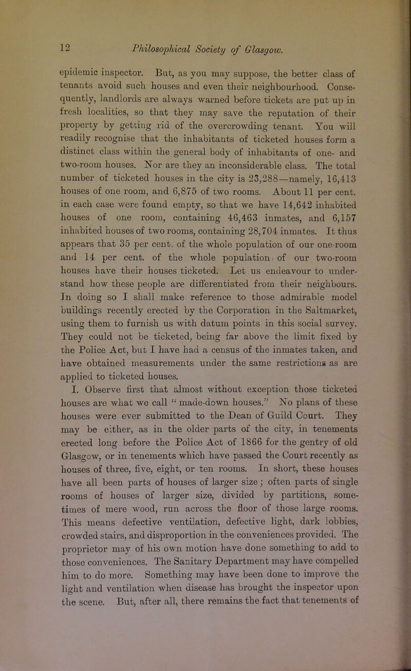 epidemic inspector. But, as you may suppose, the better class of tenants avoid such houses and even their neighbourhood. Conse- quently, landlords are always warned before tickets are put up in fresh localities, so that they may save the reputation of their property by getting rid of the overcrowding tenant. You will readily recognise that the inhabitants of ticketed houses form a distinct class within the general body of inhabitants of one- and two-room houses. Nor are they an inconsiderable class. The total number of ticketed houses in the city is 23,288—namely, 16,413 houses of one room, and 6,875 of two rooms. About 11 per cent, in each case were found empty, so that we have 14,642 inhabited houses of one room, containing 46,463 inmates, and 6,157 inhabited houses of two rooms, containing 28,704 inmates. It thus appears that 35 per cent, of the whole population of our one-room and 14 per cent, of the whole population - of our two-room houses have their houses ticketed. Let us endeavour to under- stand how these people are differentiated from their neighbours. In doing so I shall make reference to those admirable model buildings recently erected by the Corporation in the Saltmarket, using them to furnish us with datum points in this social survey. They could not be ticketed, being far above the limit fixed by the Police Act, but I have had a census of the inmates taken, and have obtained measurements under the same restrictions as are applied to ticketed houses. I. Observe first that almost without exception those ticketed houses are what we call “ made-down houses.” No plans of these houses were ever submitted to the Dean of Guild Court. They may be either, as in the older parts of the city, in tenements erected long before the Police Act of 1866 for the gentry of old Glasgow, or in tenements which have passed the Court recently as houses of three, five, eight, or ten rooms. In short, these houses have all been parts of houses of larger size; often parts of single rooms of houses of larger size, divided by partitions, some- times of mere wood, run across the floor of those large rooms. This means defective ventilation, defective light, dark lobbies, crowded stairs, and disproportion in the conveniences pi'ovided. The proprietor may of his own motion have done something to add to those conveniences. The Sanitary Department may have compelled him to do more. Something may have been done to improve the light and ventilation when disease has brought the inspector upon the scene. But, after all, there remains the fact that tenements of