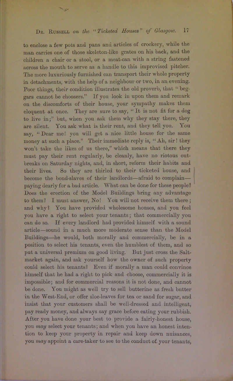 to enclose a few pots and pans and articles of crockery, while the man carries one of those skeleton-like grates on his hack, and the children a chair or a stool, or a meat-can with a string fastened across the mouth to serve as a handle to this improvised pitcher. The more luxuriously furnished can transport their whole property in detachments, with the help of a neighbour or two, in an evening. Poor things, their condition illustrates the old proverb, that t; beg- gars cannot be choosers.” If you look in upon them and remark on the discomforts of their house, your sympathy makes them eloquent at once. They are sure to say, “ It is not fit for a dog to live in;” but, when you ask them why they stay there, they are silent. You ask what is their rent, and they tell you. You say, f; Dear me! you will get a nice little house for the same money at such a place.” Their immediate reply is, “ Ah, sir! they won’t take the likes of us there,” which means that there they must pay their rent regularly, be cleanly, have no riotous out- breaks on Saturday nights, and, in short, reform their habits and their lives. So they are thirled to their ticketed house, and become the bond-slaves of their landlords—afraid to complain— paying dearly for a bad article. What can be done for these people? Does the erection of the Model Buildings bring any advantage to them? I must answer, No! You will not receive them there; and why? You have provided wholesome houses, and you feel you have a right to select your tenants; that commercially you can do so. If every landlord had provided himself with a sound article—sound in a much more moderate sense than the Model Buildings—he would, both morally and commercially, be in a position to select his tenants, even the humblest of them, and so put a universal premium on good living. But just cross the Salt- market again, and ask yourself how the owner of such property could select his tenants? Even if morally a man could convince himself that he had a right to pick and choose, commercially it is impossible; and for commercial reasons it is not done, and cannot be done. You might as well try to sell buttex-ine as fresh butter in the West-End, or offer sloe-leaves for tea or sand for sugar, and insist that your custonxers shall be well-dressed axxd iixtelligent, pay ready money, and always say grace before eating your rubbish. After you have done your best to provide a fairly-honest house, yoxx may select your teixants; axxd when yoxx have an honest inten- tioxx to keep your property in repair and keep down nuisances, you may appoint a care-taker to see to the conduct of your teixants,