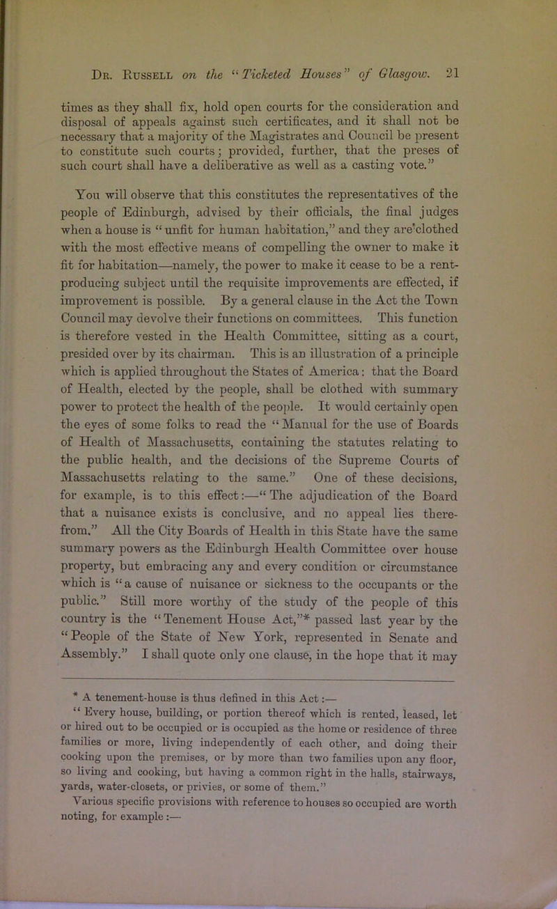 times as they shall fix, hold open courts for the consideration and disposal of appeals against such certificates, and it shall not be necessary that a majority of the Magistrates and Council be present to constitute such courts; provided, further, that the preses of such court shall have a deliberative as well as a casting vote.” You will observe that this constitutes the representatives of the people of Edinburgh, advised by their officials, the final judges when a house is “unfit for human habitation,” and they are'clothed with the most effective means of compelling the owner to make it fit for habitation—namely, the power to make it cease to be a rent- producing subject until the requisite improvements are effected, if improvement is possible. By a general clause in the Act the Town Council may devolve their functions on committees. This function is therefore vested in the Health Committee, sitting as a court, presided over by its chairman. This is an illustration of a principle which is applied throughout the States of America: that the Board of Health, elected by the people, shall be clothed with summary power to protect the health of the people. It would certainly open the eyes of some folks to read the “Manual for the use of Boards of Health of Massachusetts, containing the statutes relating to the public health, and the decisions of the Supreme Courts of Massachusetts relating to the same.” One of these decisions, for example, is to this effect:—“ The adjudication of the Board that a nuisance exists is conclusive, and no appeal lies there- from,” All the City Boards of Health in this State have the same summary powers as the Edinburgh Health Committee over house property, but embracing any and every condition or circumstance which is “a cause of nuisance or sickness to the occupants or the public.” Still more worthy of the study of the people of this country is the “ Tenement House Act,”* passed last year by the “People of the State of New York, represented in Senate and Assembly.” I shall quote only one clause, in the hope that it may * A tenement-house is thus defined in this Act:— “ Every house, building, or portion thereof which is rented, leased, let or hired out to be occupied or is occupied as the home or residence of three families or more, living independently of each other, and doing then- cooking upon the premises, or by more than two families upon any floor, so living and cooking, but having a common right in the halls, stairways, yards, water-closets, or privies, or some of them.” Various specific provisions with reference to houses so occupied are worth noting, for example :—