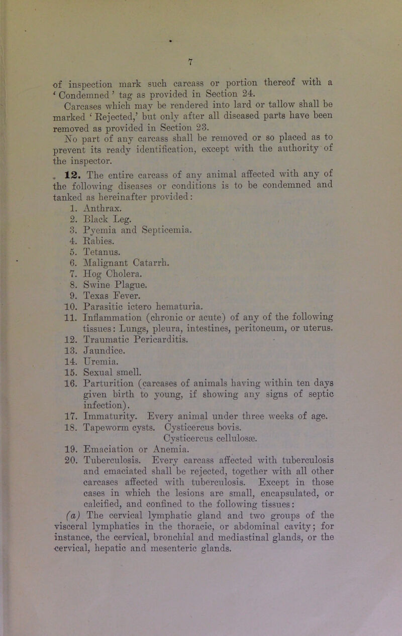 of inspection mark such carcass or portion thereof with a ( Condemned ’ tag as provided in Section 24. Carcases which may be rendered into lard or tallow shall be marked ‘ Rejected,’ but only after all diseased parts have been removed as provided in Section 23. No part of any carcass shall be removed or so placed as to prevent its ready identification, except with the authority of the inspector. „ 12. The entire carcass of any animal affected with any of the following diseases or conditions is to be condemned and tanked as hereinafter provided: 1. Anthrax. 2. Black Leg. 3. Pyemia and Septicemia. 4. Rabies. 5. Tetanus. 6. Malignant Catarrh. 7. Hog Cholera. 8. Swine Plague. 9. Texas Never. 10. Parasitic ictero hematuria. 11. Inflammation (chronic or acute) of any of the following tissues: Lungs, pleura, intestines, peritoneum, or uterus. 12. Traumatic Pericarditis. 13. Jaundice. 14. Uremia. 15. Sexual smell. 16. Parturition (carcases of animals having within ten days given birth to young, if showing any signs of septic infection). 17. Immaturity. Every animal under three weeks of age. 18. Tapeworm cysts. Cysticercus bovis. Cysticercus celluloste. 19. Emaciation or Anemia. 20. Tuberculosis. Every carcass affected with tuberculosis and emaciated shall be rejected, together with all other carcases affected with tuberculosis. Except in those cases in which the lesions are small, encapsulated, or calcified, and confined to the following tissues: (a) The cervical lymphatic gland and two gi’oups of the visceral lymphatics in the thoracic, or abdominal cavity; for instance, the cervical, bronchial and mediastinal glands, or the ■cervical, hepatic and mesenteric glands.