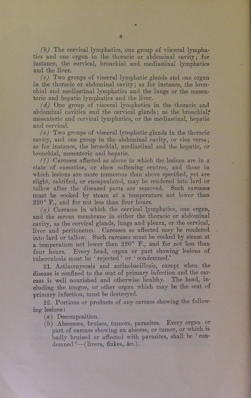 (b) The cervical lymphatics, one group of visceral lympha- tics and one organ in the thoracic or abdominal cavity; for instance, the cervical, bronchial and mediastinal lymphatics and the liver. (c) Two groups of visceral lymphatic glands and one organ in the thoracic or abdominal cavity; as for instance, the bron- chial and mediastinal lymphatics and the lungs or the mesen- teric and hepatic lymphatics and the liver. (d) One group of visceral lymphatics in the thoracic and abdominal cavities and the cervical glands; as the bronchial,*' mesenteric and cervical lymphatics, or the mediastinal, hepatic and cervical. (e) Two groups of visceral lymphatic glands in the thoracic cavity, and one group in the abdominal cavity, or vice versa; as for instance, the bronchial, mediastinal and the hepatic, or bronchial, mesenteric and hepatic. (f) Carcases affected as above in which the lesions are in a state of caseation, or show softening centres, and those in which lesions are more numerous than above specified, yet are slight, calcified, or encapsulated, may be rendered into lard or tallow after the diseased parts are removed. Such carcases must be cooked by steam at a temperature not lower than 220° F., and for not less than four hours. (g) Carcases in which the cervical lymphatics, one organ, and the serous membrane in either the thoracic or abdominal cavity, as the cervical glands, lungs and pleura, or the cervical, liver and peritoneum. Carcases so affected may be rendered into lard or tallow. Such carcases must be cooked by steam at a temperature not lower than 220° F., and for not less than four hours. Every head, organ or part showing lesions of tuberculosis must be £ rejected ’ or ‘ condemned.’ 21. Actinomycosis and actinobacillosis, except when the disease is confined to the seat of primary infection and the car- cass is well nourished and otherwise healthy. The head, in- cluding the tongue, or other organ which may be the seat of primary infection, must be destroyed. 22. Portious or products of any carcass showing the follow- ing lesions: (a) Decomposition. (b) Abscesses, bruises, tumors, parasites. Every organ or part of carcass showing an abscess, or tumor, or which is badly bruised or affected with parasites, shall be ‘ con- demned ’—(livers, flukes, &c.).