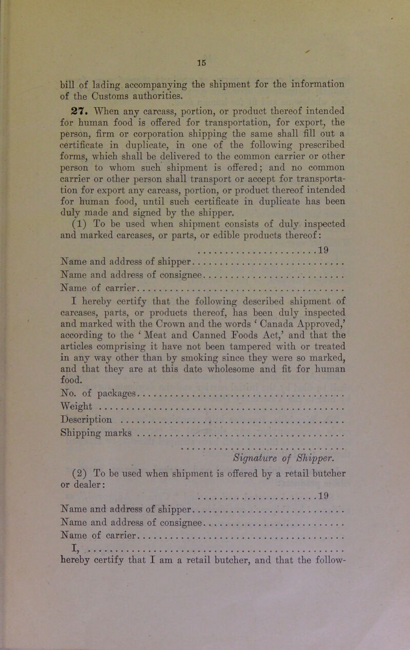 bill of lading accompanying the shipment for the information of the Customs authorities. 27. When any carcass, portion, or product thereof intended for human food is offered for transportation, for export, the person, firm or corporation shipping the same shall fill out a certificate in duplicate, in one of the following prescribed forms, which shall be delivered to the common carrier or other person to whom such shipment is offered; and no common carrier or other person shall transport or accept for transporta- tion for export any carcass, portion, or product thereof intended for human food, until such certificate in duplicate has been duly made and signed by the shipper. (1) To be used when shipment consists of duly inspected and marked carcases, or parts, or edible products thei’eof: 19 Name and address of shipper Name and address of consignee Name of carrier I hereby certify that the following described shipment of carcases, parts, or products thereof, has been duly inspected and marked with the Crown and the words ‘ Canada Approved,’ according to the ‘ Meat and Canned Foods Act,’ and that the articles comprising it have not been tampered with or treated in any way other than by smoking since they were so marked, and that they are at this date wholesome and fit for human food. No. of packages Weight Description Shipping marks Signature of Shipper. (2) To be used when shipment is offered by a retail butcher or dealer: 19 Name and address of shipper Name and address of consignee Name of carrier I, hereby certify that I am a retail butcher, and that the follow-