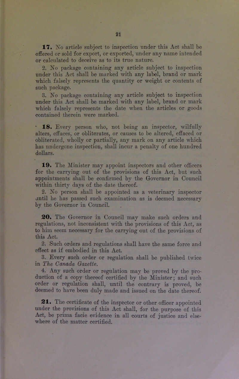 17. No article subject to inspection under this Act shall be offered or sold for export, or exported, under any name intended or calculated to deceive as to its true nature. 2. No package containing any article subject to inspection under this Act shall be marked with any label, brand or mark which falsely represents the quantity or weight or contents of such package. 3. No package containing any article subject to inspection under this Act shall be marked with any label, brand or mark which falsely represents the date when the articles or goods contained therein were marked. • 18. Every person who, not being an inspector, wilfully alters, effaces, or obliterates, or causes to be altered, effaced or obliterated, wholly or partially, any mark on any article which has undergone inspection, shall incur a penalty of one hundred dollars. 19. The Minister may appoint inspectors and other officers for the carrying out of the provisions of this Act, but such appointments shall be confirmed by the Governor in Council within thirty days of the date thereof. 2. No person shall be appointed as a veterinary inspector until he has passed such examination as is deemed necessary by the Governor in Council. 20. The Governor in Council may make such orders and regulations, not inconsistent with the provisions of this Act, as to him seem necessary for the carrying out of the provisions of this Act. 2. Such orders and regulations shall have the same force and effect as if embodied in this Act. 3. Every such order or regulation shall be published twice in The Canada Gazette. 4. Any such order or regulation may be proved by the pro- duction of a copy thereof certified by the Minister; and such order or regulation shall, until the contrary is proved, be deemed to have been duly made and issued on the date thereof. 21. The certificate of the inspector or other officer appointed under the provisions of this Act shall, for the purpose of this Act, be prima facie evidence in all courts of justice and else- where of the matter certified.