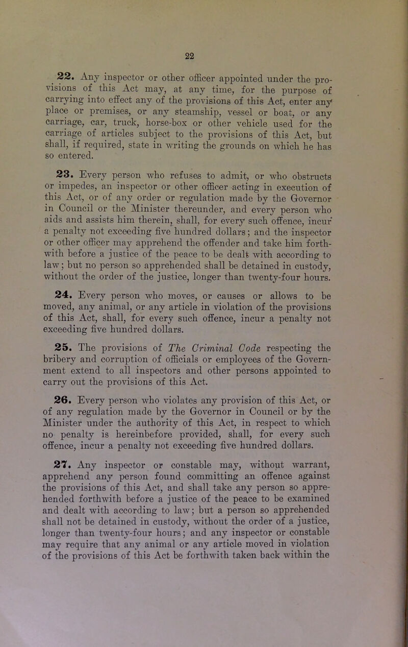 _ 22. Any inspector or other officer appointed under the pro- visions of this Act may, at any time, for the purpose of carrying into effect any of the provisions of this Act, enter any place or premises, or any steamship, vessel or boat, or any carriage, car, truck, horse-box or other vehicle used for the carriage of articles subject to the provisions of this Act, but shall, if required, state in writing the grounds on which he has so entered. 23. Every person who refuses to admit, or who obstructs or impedes, an inspector or other officer acting in execution of this Act, or of any order or regulation made by the Governor in Council or the Minister thereunder, and every person who aids and assists him therein, shall, for every such offence, incur* a penalty not exceeding five hundred dollars; and the inspector or other officer may apprehend the offender and take him forth- with before a justice of the peace to be dealt with according to law; but no person so apprehended shall be detained in custody, without the order of the justice, longer than twenty-four hours. 24. Every person who moves, or causes or allows to be moved, any animal, or any article in violation of the provisions of this Act, shall, for every such offence, incur a penalty not exceeding five hundred dollars. 25. The provisions of The Criminal Code respecting the bribery and corruption of officials or employees of the Govern- ment extend to all inspectors and other persons appointed to carry out the provisions of this Act. 26. Every person who violates any provision of this Act, or of any regulation made by the Governor in Council or by the Minister under the authority of this Act, in respect to which no penalty is hereinbefore provided, shall, for every such offence, incur a penalty not exceeding five hundred dollars. 27. Any inspector or constable may, without warrant, apprehend any person found committing an offence against the provisions of this Act, and shall take any person so appre- hended forthwith before a justice of the peace to be examined and dealt with according to law; but a person so apprehended shall not be detained in custody, without the order of a justice, longer than twenty-four hours; and any inspector or constable may require that any animal or any article moved in violation of the provisions of this Act be forthwith taken back within the