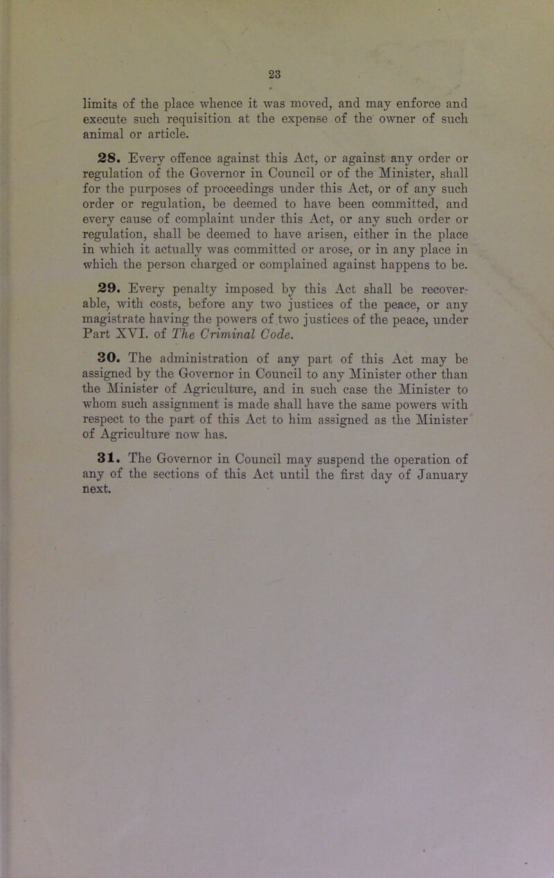 limits of the place whence it was moved, and may enforce and execute such requisition at the expense of the owner of such animal or article. 28. Every offence against this Act, or against any order or regulation of the Governor in Council or of the Minister, shall for the purposes of proceedings under this Act, or of any such order or regulation, be deemed to have been committed, and every cause of complaint under this Act, or any such order or regulation, shall be deemed to have arisen, either in the place in which it actually was committed or arose, or in any place in which the person charged or complained against happens to be. 29. Every penalty imposed by this Act shall be recover- able, with costs, before any two justices of the peace, or any magistrate having the powers of two justices of the peace, under Part XVI. of The Criminal Code. 30. The administration of any part of this Act may be assigned by the Governor in Council to any Minister other than the Minister of Agriculture, and in such case the Minister to whom such assignment is made shall have the same powers with respect to the part of this Act to him assigned as the Minister of Agriculture now has. 31. The Governor in Council may suspend the operation of any of the sections of this Act until the first day of January next.