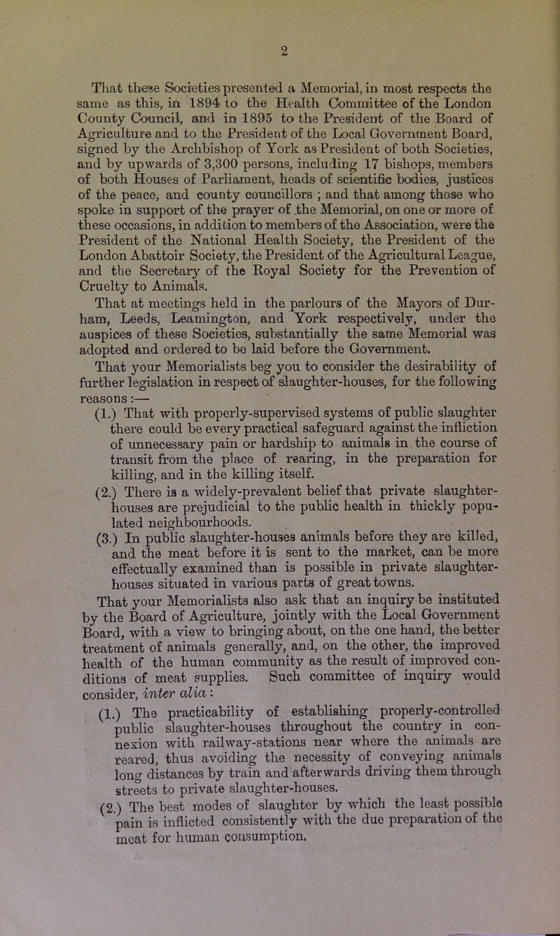 Tliat these Societies presented a Memorial, in most respects the same as this, in 1894 to the Health Committee of the London County Council, and in 1895 to the President of the Board of Agriculture and to the President of the Local Government Board, signed by the Archbishop of York as President of both Societies, and by upwards of 3,300 persons, including 17 bishops, members of both Houses of Parliament, heads of scientific bodies, justices of the peace, and county councillors ; and that among those who spoke in support of the prayer of .the Memorial, on one or more of these occasions, in addition to members of the Association, were the President of the National Health Society, the President of the London Abattoir Society, the President of the Agricultural League, and the Secretar}’- of the Royal Society for the Prevention of Cruelty to Animals. That at meetings held in the parlours of the Mayors of Dur- ham, Leeds, Leamington, and York respectively, under the auspices of these Societies, substantially the same Memorial was adopted and ordered to be laid before the Government. That your Memorialists beg you to consider the desirability of further legislation in respect of slaughter-houses, for the following reasons;— (1.) That with properly-supervised systems of public slaughter there could be every practical safeguard against the infliction of unnecessary pain or hardship to animals in the course of transit from the place of rearing, in the preparation for killing, and in the killing itself. (2.) There is a widely-prevalent belief that private slaughter- houses are prejudicial to the public health in thickly popu- lated neighbourhoods. (3.) In public slaughter-houses animals before they are killed, and the meat before it is sent to the market, can be more effectually examined than is possible in private slaughter- houses situated in various parts of great towns. That your Memorialists also ask that an inquiry be instituted by the Board of Agriculture, jointly with the Local Government Board, with a view to bringing about, on the one hand, the better treatment of animals generally, and, on the other, the improved health of the human community as the result of improved con- ditions of meat supplies. Such committee of inquiry would consider, inter alia: (1.) The practicability of establishing properly-controlled public slaughter-houses throughout the country in con- nexion with railway-stations near where the animals are reared, thus avoiding the necessity of conveying animals long distances by train and afterwards driving them through streets to private slaughter-houses. (2.) The best modes of slaughter by which the least possible pain is inflicted consistently with the due preparation of the meat for human consumption.