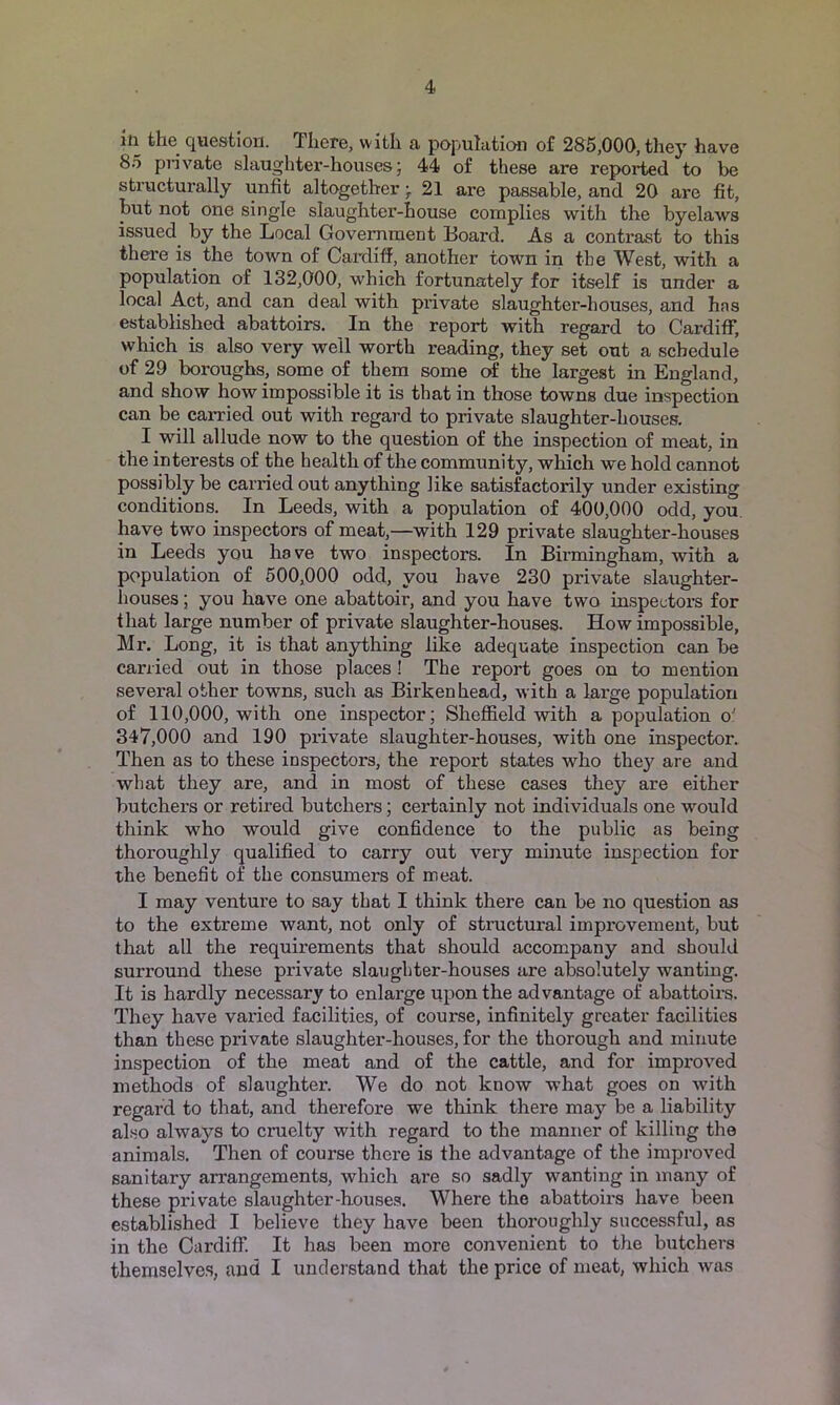 in the question. There, with a population of 285,000, they have 85 pnvate slaughter-houses; 44 of these are reported to be structurally unfit altogether; 21 are passable, and 20 are fit, but not one single slaughter-house complies with the byelaws issued by the Local Government Board. As a contrast to this there is the town of Cardiff, another town in the West, with a population of 132,000, which fortunately for itself is under a local Act, and can deal with private slaughter-houses, and has established abattoirs. In the report with regard to Cardiff, which is also very well worth reading, they set out a schedule of 29 boroughs, some of them some of the largest in England, and show how impossible it is that in those towns due inspection can be carried out with regard to private slaughter-houses. I will allude now to the question of the inspection of meat, in the interests of the health of the community, which we hold cannot possibly be carried out anything like satisfactorily under existing conditions. In Leeds, with a population of 400,000 odd, you, have two inspectors of meat,—with 129 private slaughter-houses in Leeds you have two inspectors. In Birmingham, with a population of 500,000 odd, you have 230 private slaughter- houses ; you have one abattoir, and you have two inspectors for that large number of private slaughter-houses. How impossible, Mr. Long, it is that anything like adequate inspection can be carried out in those places ! The report goes on to mention several other towns, such as Birkenhead, with a large population of 110,000, with one inspector; Sheffield with a population o' 347,000 and 190 private slaughter-houses, with one inspector. Then as to these inspectors, the report states who thej^ are and what they are, and in most of these cases they are either butchers or retired butchers; certainly not individuals one would think who would give confidence to the public as being thoroughly qualified to carry out very miiiute inspection for the benefit of the consumers of meat. I may venture to say that I think there can be no question as to the extreme want, not only of structural improvement, but that all the requirements that should accompany and should surround these private slaughter-houses are absolutely wanting. It is hardly necessary to enlarge upon the advantage of abattoirs. They have varied facilities, of course, infinitely greater facilities than these private slaughter-houses, for the thorough and minute inspection of the meat and of the cattle, and for improved methods of slaughter. We do not know what goes on with regard to that, and therefore we think there may be a liability also always to cruelty with regard to the manner of killing the animals. Then of course there is the advantage of the improved sanitary arrangements, which are so sadly wanting in many of these private slaughter-houses. Where the abattoirs have been established I believe they have been thoroughly successful, as in the Cardiff. It has been more convenient to the butchers themselves, and I understand that the price of meat, which was