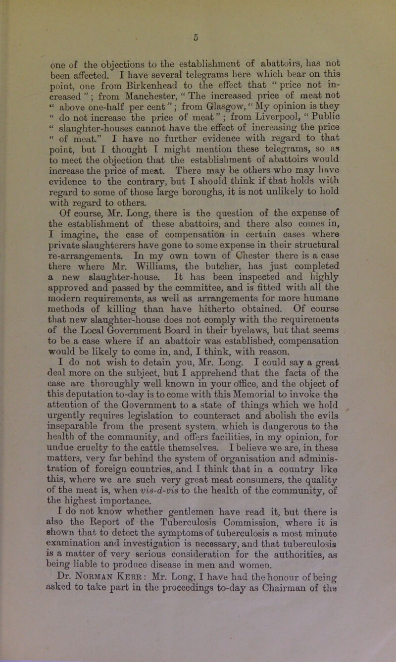 one of tlie objections to tlie establishment of abattoii'S, has not been affected. I have several telegrams hei’e which bear on this poiat, one from Birkenhead to the effect that “ price not in- creased ” ; from Manchester, “ The increased price of meat not “ above one-half per cent ”; from Glasgow, “ My opinion is they “ do not increase the price of meat ” ; from Liverpool, “ Public “ slaughter-houses cannot have the effect of increasing the price “ of meat.” I have no further evidence with regard to that point, but I thought I might mention these telegrams, so as to meet the objection that the establishment of abattoirs would increase the price of meat. There may be others who may have evidence to the contrary, but I should think if that holds with regard to some of those large boroughs, it is not unlikely to hold with regard to others. Of course, Mr. Long, there is the question of the expense of the establishment of these abattoirs, and there also comes in, I imagine, the case of compensation in certain cases where private slaughterers have gone to some expense in their structural re-arrangements. In my own town of Chester there is a case there where Mr. Williams, the butcher, has just completed a new slaughter-house. It has been inspected and highly approved and passed by the committee, and is fitted with all the modern requirements, as well as arrangements for more humane methods of killiner than have hitherto obtained. Of course o ^ ^ that new slaughter-house does not comply with the requirements of the Local Government Board in their byelaws, but that seems to be a case where if an abattoir was established, compensation would be likely to come in, and, I think, with reason. I do not wish to detain you, Mr. Long. I could say a great deal more on the subject, but I apprehend that the facts of the case are thoroughly well known in your office, and the object of this deputation to-day is to come with this Memorial to invoke the attention of the Government to a state of things which we hold urgently requires legislation to counteract and abolish the evils inseparable from the present system, which is dangerous to the health of the community, and offers facilities, in my opinion, for undue cruelty to the cattle themselves. I believe we are, in these matters, very far behind the system of organisation and adminis- tration of foreign countries,.and I think that in a country like this, where we are such very great meat consumers, the quality of the meat is, when vis-d-vis to the health of the community, of the highest importance. I do not know whether gentlemen have read it, but there is also the Report of the Tuberculosis Commission, whei’e it is shown that to detect the symptoms of tuberculosis a most minute examination and investigation is necessary, and that tuberculosis is a matter of very serious consideration for the authorities, as being liable to produce disease in men and women. Dr. Norman Kerr: Mr. Long, I have had the honour of being asked to take part in the proceedings to-day as Chairman of the