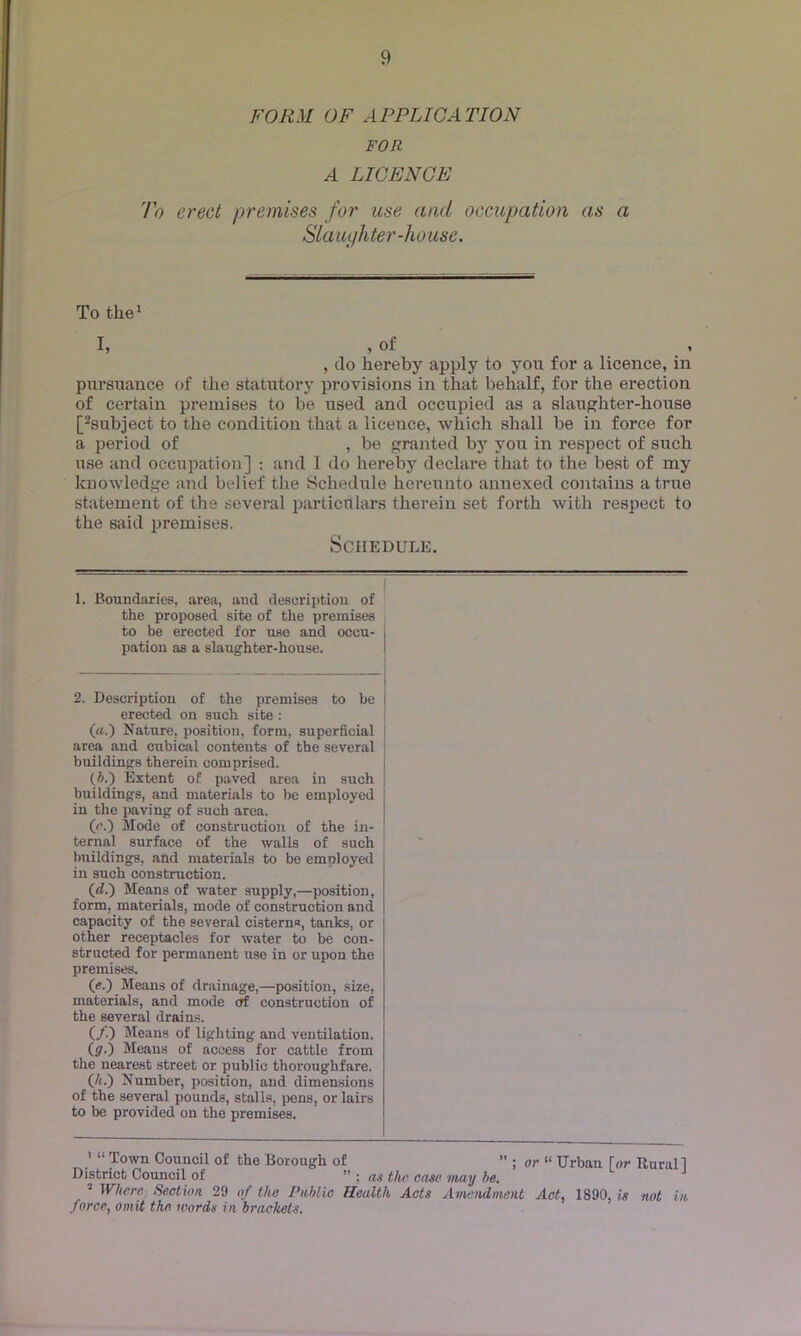 FORM OF APPLICATION FOR A LICENCE To erect premises for use and occupation as a Slaughter-house. To the* I, , of , do hereby apply to yoiT for a licence, in pursuance of the statutory provisions in that behalf, for the erection of certain premises to be used and occupied as a slaughter-house [^subject to the condition that a licence, which shall be in force for a period of , be granted bj’’ you in respect of such use and occupation] ; and I do hereby declare that to the best of my knowledge and belief the Schedule hereunto annexed coiitains a true statement of the several particulars therein set forth with respect to the said premises. Schedule, 1. Boundaries, area, and description of the proposed site of the premises to be erected for use and occu- pation as a slaughter-house. i 2. Description of the premises to be I erected on such site : ! («.) Nature, position, form, superficial i area and cubical contents of the several i buildings therein comprised. | (J).') Extent of paved area in such ] buildings, and materiiils to l)c employed I in the paving of such area. O'.) Mode of construction of the in- ternal surface of the walls of such buildings, and materials to be employed in such construction. (<i.) Means of water supply,—position, form, materials, mode of construction and capacity of the several cisterns, tanka, or other receptacles for water to be con- structed for permanent use in or upon the premises. (e.) Means of drainage,—position, size, materials, and mode of construction of the several drains. (/.) Jleans of lighting and ventilation. (^.) Means of access for cattle from the nearest street or public thoroughfare. (/t.) Number, jiosition, and dimensions of the several pounds, stalls, pens, or lairs to be provided on the premises. ' “ Town Council of the Borough of ” ; or  Urban [or Rural! District Coimcil of ” ; as the case may he. ’ Where Section 29 of the Public Health Acts Anwndment Act, 1890, is not in,