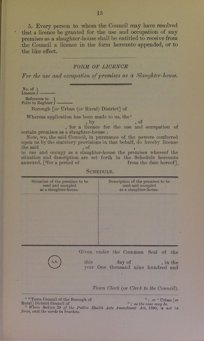 o. Every person to whom the Coimcil may have resolved * that a licence be granted for the use and occupation of any premises as a slaughter-house shall be entitled to receive from the Council a licence in the form hereimto appended, or to the like eftect. FORM OF LICENCE For the use and occupation of premises as a Slaughter-house. No. of \ Licence / Reference to \ Folio in Register / Borough [o7' Urban {or Rural) District] of Whereas application has been made to us, the • , by . , of , for a licence for the use and occupation of certain premises as a slatighter-house : Now, we, the said Council, in pursuance of the powers conferred upon ris by the statiitory provisions in that behalf, do hereby license the said , of , to use and occupy as a slaughter-house the premises whereof the situation and description are set forth in the Schedule hereunto annexed, [^for a period of from the date hereof]. Schedule. Situation of the premises to be used and occupied as a slaughter-house. Given under the Common Seal of the ©this day of , in the year One thousand nine hundred and Description of the premises to be used and occupied , as a slaughter-houee. Town Clerk (or Clerk to the Council). * “ Town Council of the Borough of or “ Urban [or Rural] District Council of ” ; as the case may he, ’’ Wheiy Section 29 of tlut Public Health Acts Amendmeiit Act, 1890, is not in