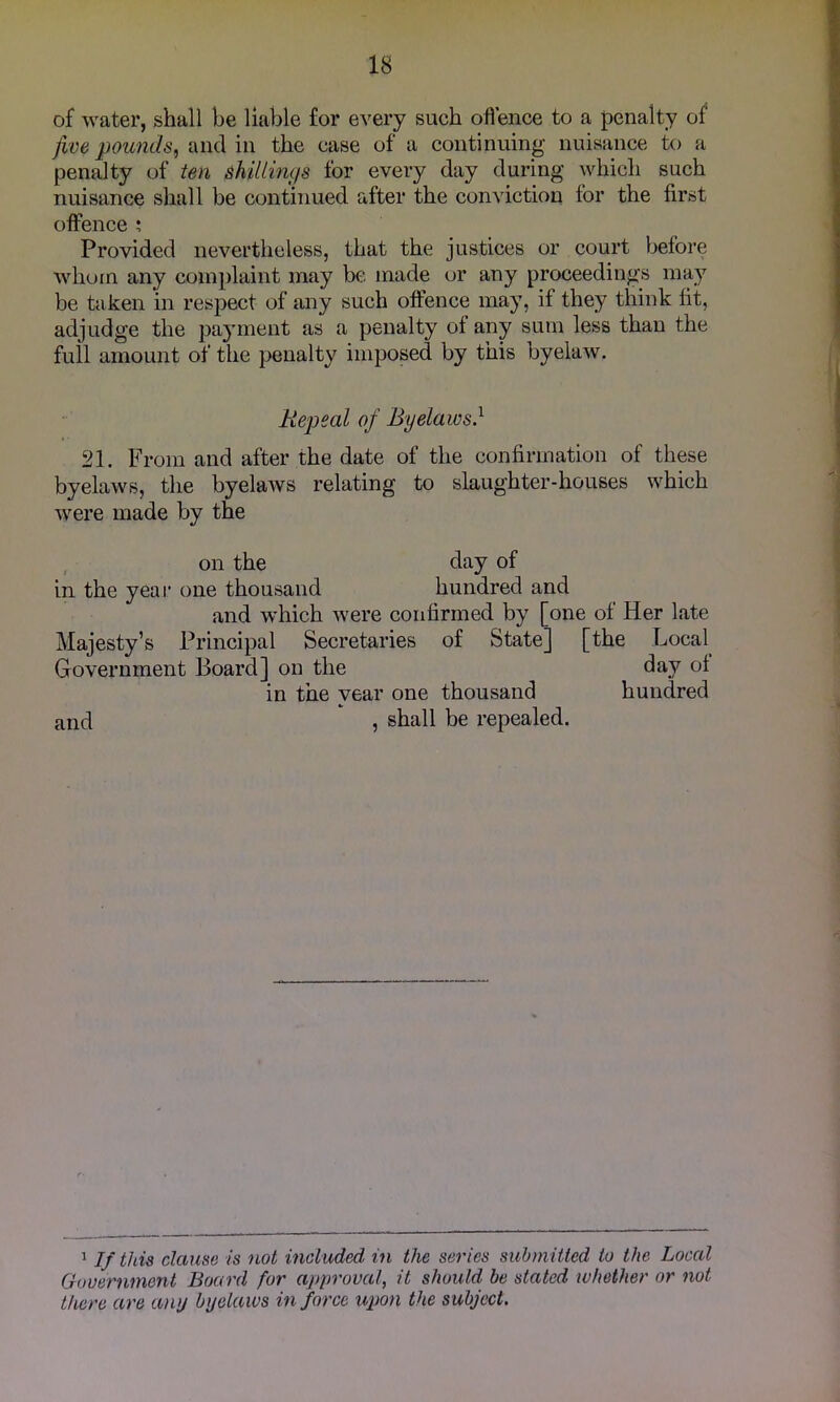 of water, shall be liable for every such oflence to a penalty of jive pounds^ and in the case of a continuing nuisance to a penalty of ten shillings for every day during which such nuisance shall be continued after the conviction for the first offence ; Provided nevertheless, that the justices or court before whom any coin})laint may be made or any proceedings may be taken in respect of any such offence may, if they think fit, adjudge the payment as a penalty of any sum less than the full amount of the penalty imposed by this byelaw. Repeal of Byelaws} 21. From and after the date of the confirmation of these byelaws, the byelaAVS relating to slaughter-houses which were made by the on the day of in the yeai* one thousand hundred and and which Avere confirmed by [one of Her late Majesty’s Principal Secretaries of State] [the Loca[ Government Board] on the day of in the vear one thousand hundred and 5 shall be repealed. ^ If this clause is not included in the series submitted to the Local Government Board for approval, it should be stated whether or not there are any byelaws in force upon the subject.