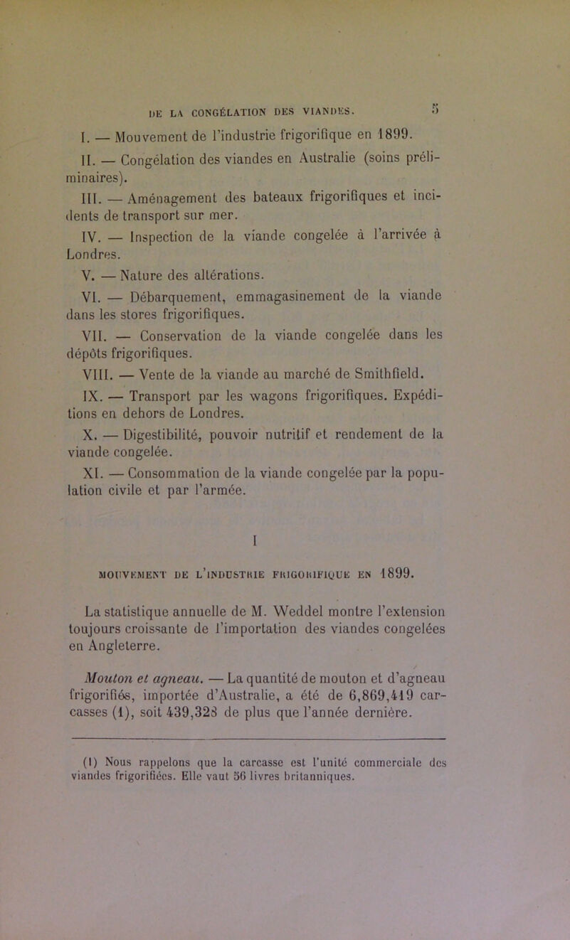 I)E LA CONGELATION DES VIANDES. •> I. _ Mouvement de l’industrie frigorifique en 1899. II. — Congelation des viandes en Australie (soins preli- minaires). III. — Amenagement des bateaux frigorifiques et inci- dents de transport sur mer. IV. _ Inspection de la viande congelee a l’arrivee ^ Londres. V. — Nature des alterations. VI. — Debarquement, emmagasinement de la viande dans les stores frigorifiques. VII. — Conservation de la viande congelee dans les depots frigorifiques. VIII. — Vente de la viande au marche de Smithfield. IX. — Transport par les wagons frigorifiques. Expedi- tions en dehors de Londres. X. — Digestibilite, pouvoir nutritif et rendement de la viande congelee. XI. — Consommation de la viande congelee par la popu- lation civile et par l’armbe. I MOUVEMENT DE l’iNDOSTHIE FIUGOH1F1QUE EN 1899. La statistique annuclle de M. Weddel monlre l’extension toujours croissante de 1’importation des viandes congelees en Angleterre. Mouton et agneau. — La quantite de mouton et d’agneau frigorifibs, importee d’Australie, a ete de 6,869,419 car- casses (1), soit 439,328 de plus que l’annee dernibre. (I) Nous rappelons que la carcasse est l’unite commcrciale des viandes frigorifiees. Elle vaut 3G livres britanniques.