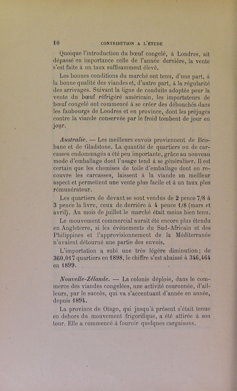 Quoiquc I’introduction du boeuf congele, a Londres, ait depasse en importance celle de l’annee derniere, la vente s’est faite a un taux suffisamment oleve. Les bonnes conditions du marche ont tenu, d’une part, a la bonne qualite des viandeset, d’autre part, a la regularite des arrivages. Suivant la ligne de conduite adoptee pour la vente du bccuf refrigere americain, les importateurs de boeuf congele ont commence a se creer des debouches dans les faubourgs de Londres et en province, dont les prejuges contre la viande conservee par le froid tombent de jour en jour. Aastralie. — Les meilleurs envois proviennent de Bris- bane et de Gladstone. La quantite de quartiers ou de car- casses endommages a ete peu importante, grace au nouveau mode d’emballage dont l’usage tend a se generaliser. II est certain que les chemises de toile d’emballage dont on re- couvre les carcasses, laissent a la viande un meilleur aspect et permetlent une vente plus facile et a un taux plus remunerateur. Les quartiers de devant se sont vendus de 2 pence 7/8 a 3 pence la livre, ceux de derriere a 4 pence 1/8 (mars et avril). Au mois de juillet le marche etait moins bien tenu. Le mouvement commercial aurait ete encore plus etendu en Angleterre, si les evenements du Sud-Africain et des Philippines et l’approvisionnement de la Mediterranee n’avaient detourne une partie des envois. L’importation a subi une tres legere diminution; de 360,017 quartiers en 1898, le chiffre s’est abaisse a 346,464 en 1899. . Nouvelle-ZMande. — La colonie deploie, dans le com- merce des viandes congelees, une activite couronnee, d’ail- leurs, par le succes, qui va s’accentuant d’annee en annee, depuis 1894. La province de Otago, qui jusqu’a present s’etait tenue en dehors du mouvement frigorifique, a ete attiree a son tour. Elle a commence a fournir quelques cargaisons.