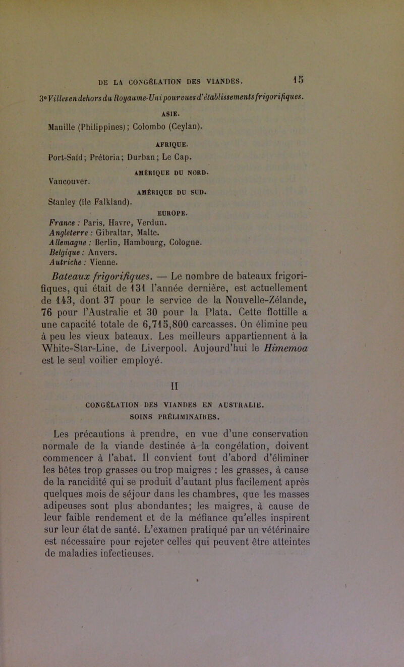 3° Villesen dehors da Royaume-Uni pour cues d'etablissemenlsfrigorifiques. ASIE. Manilla (Philippines); Colombo (Ccylan). AFRIQUE. Port-Said; Pretoria; Durban; Lc Cap. AMfiRIQUE DU NORD. Vancouver. AMfiRIQUE DU SUD. Stanley (ilc Falkland). EUROPE. France : Paris, Havre, Verdun. Angleterre: Gibraltar, Malte. Allemagne: Berlin, Hambourg, Cologne. Belgique: Anvers. Autriche: Vienne. Bateaux frigorifiques. — Le nombre de bateaux frigori- fiques, qui etait de 131 1’annee derniere, est actuellement de 143, dont 37 pour le service de la Nouvelle-Zelande, 76 pour l’Australie et 30 pour la Plata. Cette flottille a une capacite totale de 6,715,800 carcasses. On elimine peu a peu les vieux bateaux. Les meilleurs appartiennent a la White-Star-Line, de Liverpool. Aujourd’hui le llimemoa est le seul voilier employ-6. II CONGELATION DES VIANDES EN AL’STRALIE. SOINS prEliminaikes. Les precautions a prendre, en vue d’une conservation normale de la viande destinee a la congelation, doivent commencer a l’abat. II convient tout d’abord d’eliminer les betes trop grasses ou trop maigres : les grasses, a cause de la rancidite qui se produit d’autant plus facilement apres quelques mois de sejour dans les chambres, que les masses adipeuses sont plus abondantes; les maigres, a cause de leur faible rendement et de la mefiance qu’elles inspirent sur leur etat de sante. L’examen pratique par un veterinaire est n6cessaire pour rejeter celles qui peuventetre atteintes de maladies infeetieuses.