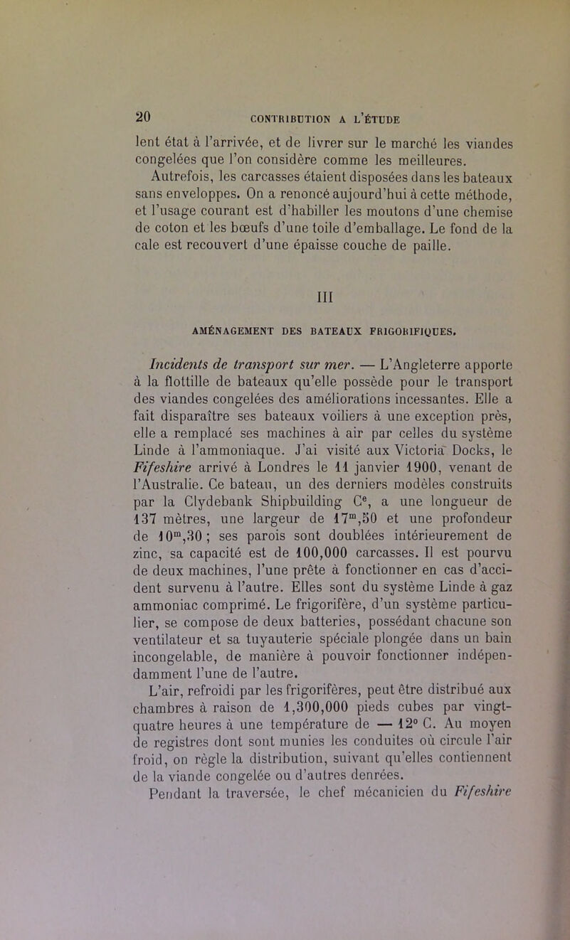 lent etat a l’arriv6e, et de livrer sur le marche les viandes congelees que Ton considere comme les meilleures. Autrefois, les carcasses etaient disposees dans les bateaux sans enveloppes. On a renoncb aujourd’hui a cette methode, et 1’usage courant est d'habiller les moutons d’une chemise de coton et les bceufs d’une toile d’emballage. Le fond de la cale est recouvert d’une epaisse couche de paille. Ill AM&NAGEMENT DES BATEAUX FR1GORIF1QUES. Incidents de transport sur mer. — L’Angleterre apporte a la flottille de bateaux qu’elle possede pour le transport des viandes congelees des ameliorations incessantes. Elle a fait disparaitre ses bateaux voiliers a une exception pres, elle a remplace ses machines a air par celles du systeme Linde a l’ammoniaque. J’ai visite aux Victoria' Docks, le Fifeshire arrive a Londres le 11 janvier 1900, venant de l’Australie. Ce bateau, un des derniers modeles construils par la Clydebank Shipbuilding Ce, a une longueur de 137 metres, une largeur de 17m,50 et une profondeur de 10m,30; ses parois sont doublees interieurement de zinc, sa capacite est de 100,000 carcasses. II est pourvu de deux machines, 1’une prete a fonctionner en cas d’acci- dent survenu a 1’autre. Elies sont du systeme Linde a gaz ammoniac comprime. Le frigorifere, d’un systeme particu- lier, se compose de deux batteries, possedant chacune son ventilateur et sa tuyauterie speciale plongee dans un bain incongelable, de maniere a pouvoir fonctionner indepen- damment l’une de l’autre. L’air, refroidi par les frigoriferes, peut etre distribue aux chambres a raison de 1,300,000 pieds cubes par vingt- quatre heures a une temperature de — 12° C. Au moyen de registres dont sont munies les conduites ou circule 1’air froid, on regie la distribution, suivant qu’elles contiennent de la viande congelbe ou d’aulres denrees. Pendant la traversee, le chef mecanicien du Fifeshire