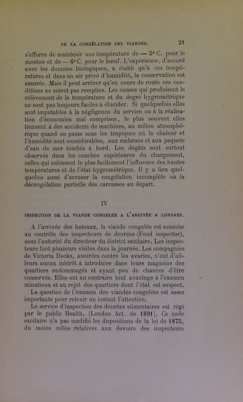 s’efforce de maintenir une temperature de — 5° C. pour le mouton et de —6°C. pour le boeuf. [.’experience, d’accord avec les donnees biologiques, a etabli qu’a ces tempe- ratures et dans un air prive d’humidite, la conservation est assuree. Mais il peut arriver qu’en cours de route ces con- ditions ne soient pas remplies. Les causes qui produisent le relevement de la temperature et du degre hygrometrique ne sont pas toujours faciles a elucider. Si quelquefois elles sont imputables a la negligence du service ou a la realisa- tion d’economies mal comprises, le plus souvent elles tiennent a des accidents de machines, au milieu atmosphe- rique quand on passe sous les tropiques ou la chaleur et 1’humidite sont considerables, aux embruns et aux paquets d’eau de mer tombes a bord. Les degats sont surtout observes dans les couches superieures du chargement, celles qui subissent le plus facilement l’influence des hautes temperatures et de l’etat hygrometrique. II y a lieu quel- quefois aussi d’accuser la congelation incomplete ou la decongelation partielle des carcasses au depart. IV INSPECTION L)E LA VIANDE CONGEL£E A l'aRKIV'EE A LONDKES. A l’arriv6e des bateaux, la viande congelee est soumise au contrble des inspecteurs de denrees (Food inspector), sous l’autorite du directeur du district sanitaire. Les inspec- teurs font plusieurs visites dans la journee. Les compagnies de Victoria Docks, assurees contre les avaries, n’ont d’ail- leurs aucun interet a introduire dans leurs magasins des quartiers endommagds et ayant peu de chances d’etre conserves. Elles ont au contraire tout avantage a l’examen minutieux et au rejet des quartiers dont l’etat est suspect. La question de l’examen des viandes congelees est assez importante pour retenir un instant l’attention. Le service d’inspection des denrees alimentaires est regi par le public Health. (London Act. de 1891). Ce code sanitaire n’a pas modifie les dispositions de la loi de 1875, du moins celles relatives aux devoirs des inspecteurs