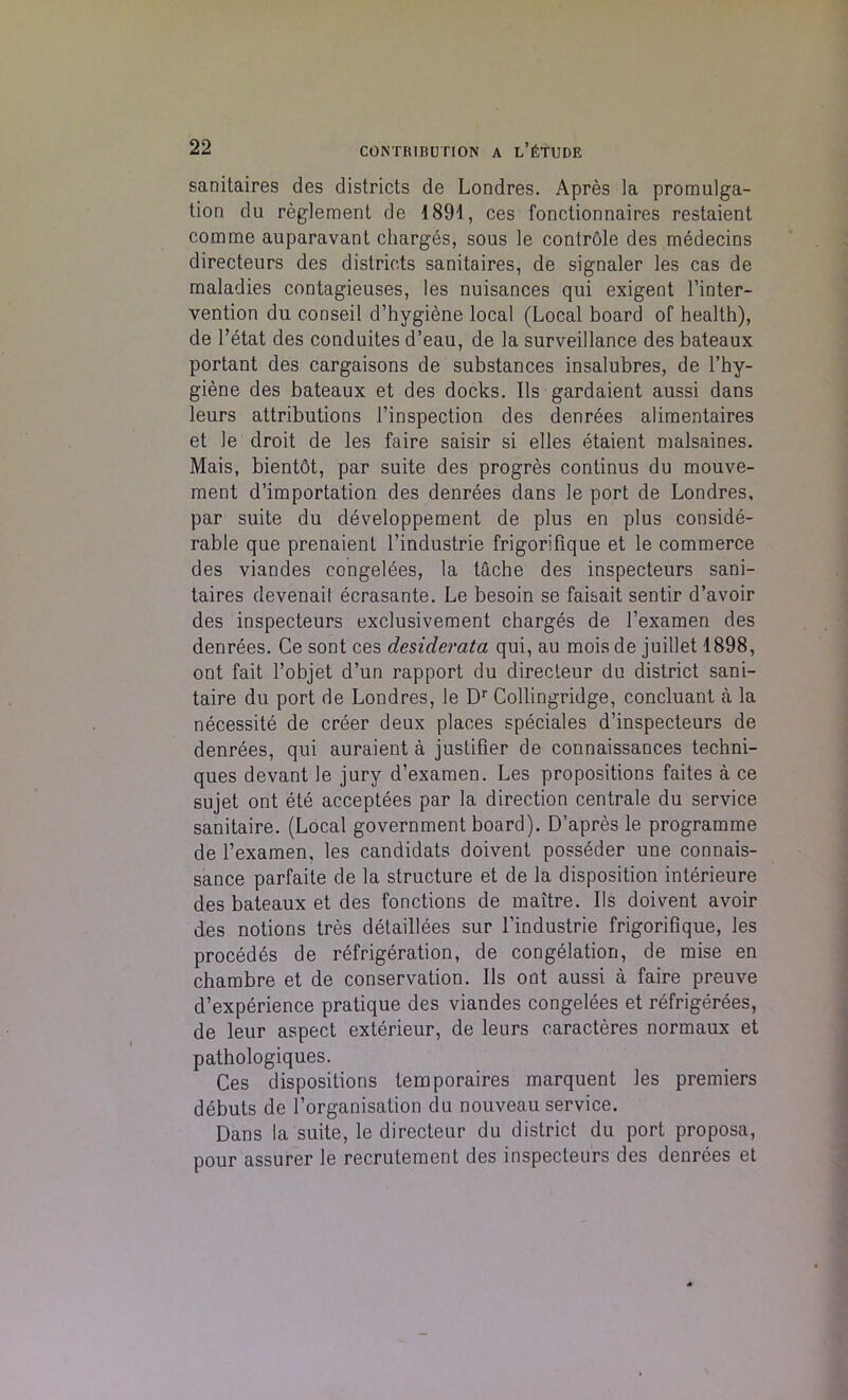 sanitaires des districts de Londres. Apres la promulga- tion du reglement de 1891, ces fonctionnaires restaient comme auparavant charges, sous le contrdle des medecins directeurs des districts sanitaires, de signaler les cas de maladies contagieuses, les nuisances qui exigent l’inter- vention du conseil d’hygiene local (Local board of health), de l’etat des conduites d’eau, de la surveillance des bateaux portant des cargaisons de substances insalubres, de l’hy- giene des bateaux et des docks. Ils gardaient aussi dans leurs attributions l’inspection des denrees alimentaires et le droit de les faire saisir si elles etaient malsaines. Mais, bientot, par suite des progres continus du mouve- ment d’importation des denrees dans le port de Londres, par suite du developpement de plus en plus conside- rable que prenaient l’industrie frigorifique et le commerce des viandes congelees, la tache des inspecteurs sani- taires devenait ecrasante. Le besoin se faisait sentir d’avoir des inspecteurs exclusivement charges de l’examen des denrees. Ce sont ces desiderata qui, au mois de juillet 1898, ont fait l’objet d’un rapport du directeur du district sani- taire du port de Londres, le Dr Collingridge, concluant a la necessity de creer deux places speciales d’inspecteurs de denrees, qui auraient a justifier de connaissances techni- ques devant le jury d’examen. Les propositions faites a ce sujet ont ete acceptees par la direction centrale du service sanitaire. (Local government board). D’apres le programme de l’examen, les candidats doivent posseder une connais- sance parfaite de la structure et de la disposition interieure des bateaux et des fonctions de maitre. Ils doivent avoir des notions tres detaillees sur l’industrie frigorifique, les procedes de refrigeration, de congelation, de mise en chambre et de conservation. Ils ont aussi a faire preuve d’experience pratique des viandes congelees et refrigerees, de leur aspect exterieur, de leurs caracteres normaux et pathologiques. Ces dispositions temporaires marquent les premiers debuts de l’organisation du nouveau service. Dans la suite, le directeur du district du port proposa, pour assurer le recrutement des inspecteurs des denrees et