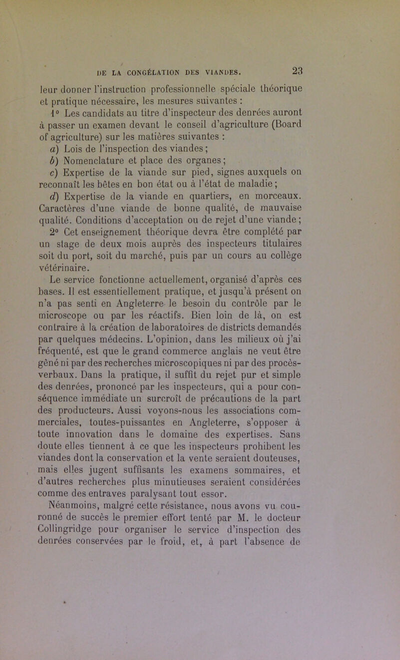 leur donner l'instruction professionnelle speciale theorique et pratique necessaire, les mesures suivantes : i° Les candidats au litre d’inspecteur des denrees auront a passer un examen devant le conseil d’agriculture (Board of agriculture) sur les matieres suivantes : a) Lois de l’inspection des viandes; b) Nomenclature et place des organes; c) Expertise de la viande sur pied, signes auxquels on reconnait les betes en bon etat ou a l’etat de maladie; d) Expertise de la viande en quartiers, en morceaux. Caracteres d’une viande de bonne qualite, de mauvaise qualite. Conditions d’acceptation ou de rejet d’une viande; 2° Cet enseignement theorique devra etre complEtd par un stage de deux mois aupres des inspecteurs titulaires soit du port, soit du marche, puis par un cours au college veterinaire. Le service fonctionne actuellement, organise d’apres ces bases. II est essentiellement pratique, et jusqu’a present on n’a pas senti en Angleterre le besoin du controle par le microscope ou par les reactifs. Bien loin de la, on est conlraire a la creation de laboratoires de districts demandes par quelques mEdecins. L’opinion, dans les milieux oil j’ai frequente, est que le grand commerce anglais ne veut etre gene ni par des recherches microscopiques ni par des proces- verbaux. Dans la pratique, il suffit du rejet pur et simple des denrees, prononce par les inspecteurs, qui a pour con- s6quence immediate un surcroit de precautions de la part des producteurs. Aussi voyons-nous les associations com- merciales, toutes-puissantes en Angleterre, s’opposer a toute innovation dans le domaine des expertises. Sans doute elles tiennent a ce que les inspecteurs prohibent les viandes dont la conservation et la vente seraient douteuses, mais elles jugent suffisants les examens sommaires, et d’autres recherches plus minutieuses seraient considerees comme des entraves paralysant tout essor. Neanmoins, malgre cette resistance, nous avons vu cou- ronne de succes le premier effort tente par M. le docteur Collingridge pour organiser le service d’inspection des denrees conservees par le l'roid, et, a part 1’absence de