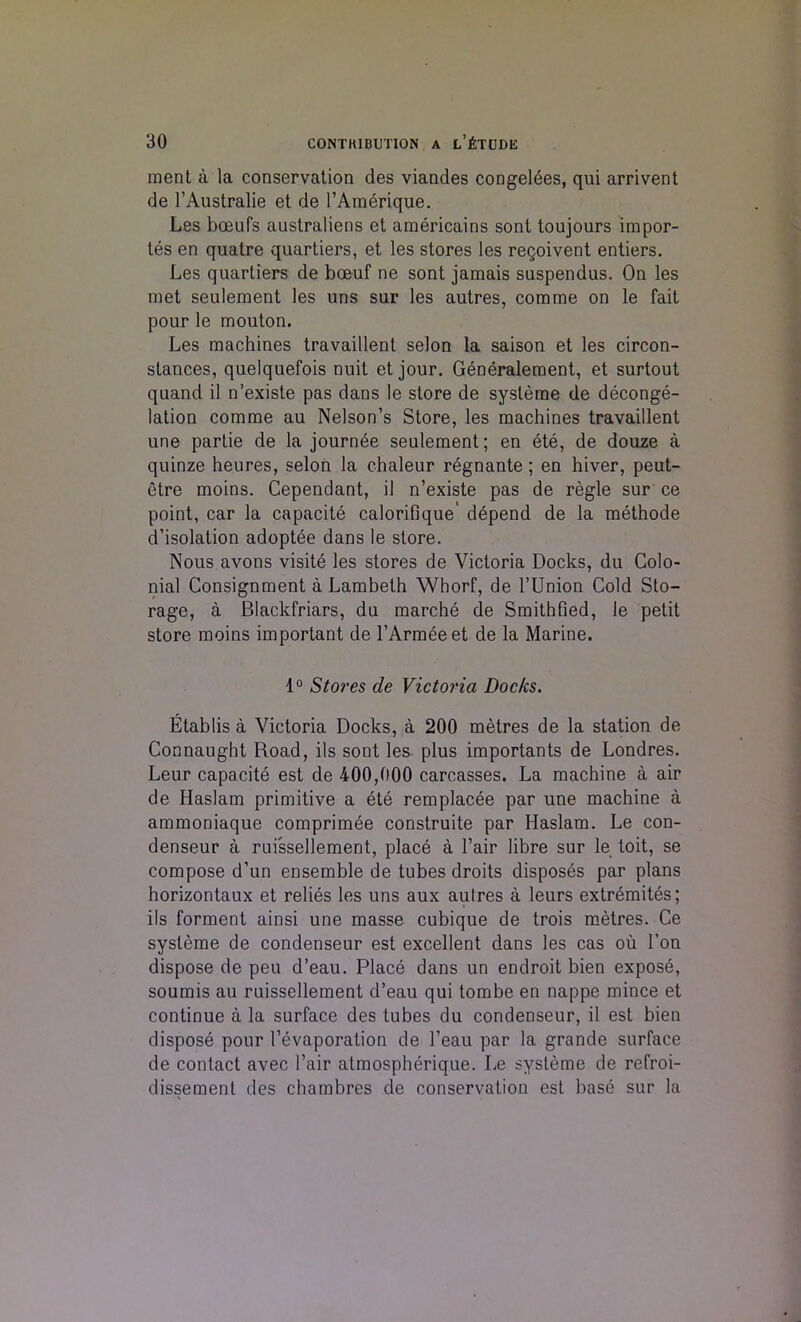 ment a la conservation des viandes congelees, qui arrivent de l’Australie et de FAmbrique. Les boeufs australiens et americains sont toujours impor- tes en quatre quartiers, et les stores les reqoivent entiers. Les quartiers de boeuf ne sont jamais suspendus. On les met seulement les uns sur les autres, comme on le fait pour le mouton. Les machines travaillent selon la saison et les circon- stances, quelquefois nuit et jour. Generalement, et surtout quand il n’existe pas dans le store de sysleme de deconge- lation comme au Nelson’s Store, les machines travaillent une partie de la journee seulement; en ete, de douze a quinze heures, selon la chaleur regnante; en hiver, peut- etre moins. Cependant, il n’existe pas de regie sur ce point, car la capacite calorilique' depend de la methode d’isolation adoptee dans le store. Nous avons visite les stores de Victoria Docks, du Colo- nial Consignment a Lambeth Whorf, de l’Union Cold Sto- rage, a Blackfriars, du marche de Smithfied, le petit store moins important de l’Armeeet de la Marine. 1° Stores de Victoria Docks. Etablis a Victoria Docks, a 200 metres de la station de Connaught Road, ils sont les plus importants de Londres. Leur capacite est de 400,000 carcasses. La machine a air de Haslam primitive a ete remplacee par une machine a ammoniaque comprimee construite par Haslam. Le con- denseur a ruissellement, place a Fair libre sur le toit, se compose d’un ensemble de tubes droits disposes par plans horizontaux et relies les uns aux autres a leurs extremites; ils forment ainsi une masse cubique de trois metres. Ce sysleme de condenseur est excellent dans les cas ou l’on dispose de peu d’eau. Place dans un endroit bien expose, soumis au ruissellement d’eau qui tombe en nappe mince et continue a la surface des tubes du condenseur, il est bien dispose pour Fevaporation de l’eau par la grande surface de contact avec Fair atmospherique. Le systeme de refroi- dissement des chambres de conservation est base sur la