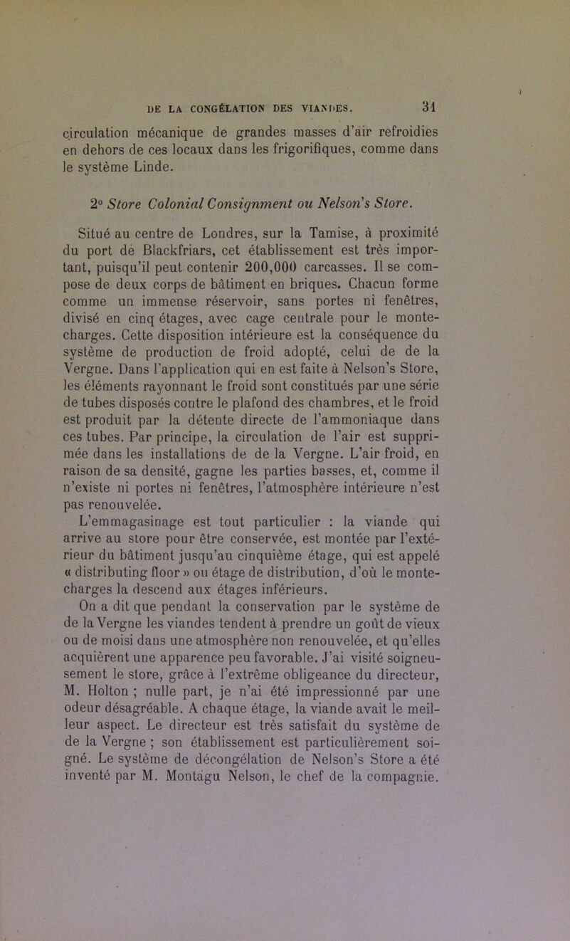 circulation mecanique de grandes masses d’air refroidies en dehors de ces locaux dans les frigorifiques, comme dans le systeme Linde. 2° Store Colonial Consignment ou Nelson's Store. Situe au centre de Londres, sur la Tamise, a proximite du port de Blackfriars, cet etablissement est tres impor- tant, puisqu’il peut contenir 200,000 carcasses. II se com- pose de deux corps de batiment en briques. Chacun forme comme un immense reservoir, sans portes ni fenetres, divise en cinq etages, avec cage ceutrale pour le monte- charges. Cette disposition interieure est la consequence du systeme de production de froid adopte, celui de de la Vergne. Dans l’application qui en est faite a Nelson’s Store, les elements rayonnant le froid sont constitues par une serie de tubes disposes contre le plafond des chambres, et le froid est produit par la detente directe de l’ammoniaque dans ces tubes. Par principe, la circulation de l’air est suppri- mee dans les installations de de la Vergne. L’air froid, en raison de sa densite, gagne les parties basses, et, comme il n’existe ni portes ni fenetres, l’atmosphere interieure n’est pas renouvelee. L’emmagasinage est tout particulier : la viande qui arrive au store pour etre conservee, est montee par l’exte- rieur du batiment jusqu’au cinquieme etage, qui est appele « distributing floor » ou etage de distribution, d’ou le monte- charges la descend aux etages inferieurs. On a dit que pendant la conservation par le systeme de de la Vergne les viandes tendent a prendre un gout de vieux ou de moisi dans une atmosphere non renouvelee, et qu’elles acquierent une apparence peu favorable. J’ai visite soigneu- sement le store, grace a l’extreme obligeance du directeur, M. Holton ; nulle part, je n’ai 6te impressionne par une odeur desagreable. A chaque etage, la viande avait le meil- leur aspect. Le directeur est tres satisfait du systeme de de la Vergne ; son etablissement est particulierement soi- gne. Le systeme de decongelation de Nelson’s Store a ete invente par M. Montagu Nelson, le chef de la compagnie.