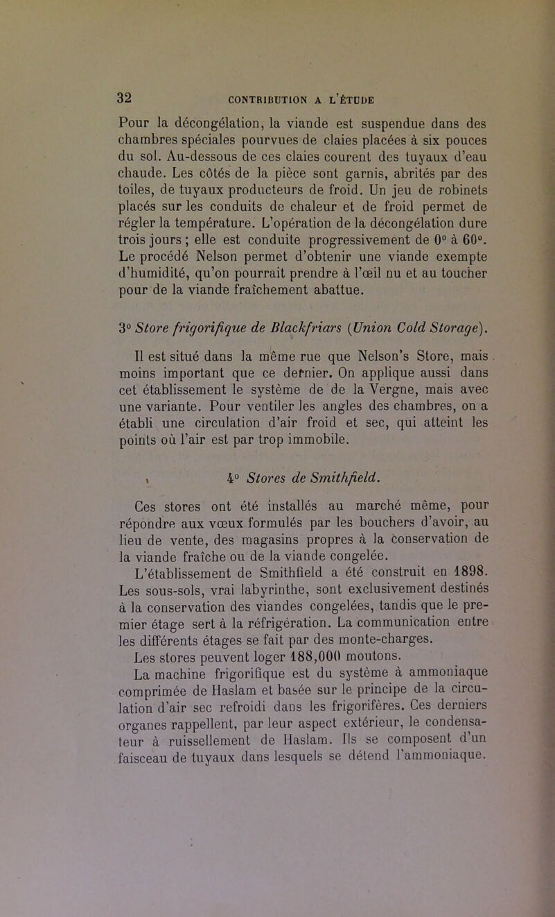 Pour la decongelation, la viande est suspendue dans des chambres speciales pourvues de claies placees a six pouces du sol. Au-dessous de ces claies courent des tuyaux d’eau chaude. Les cdtes de la piece sont garnis, abrites par des toiles, de tuyaux producteurs de froid. Un jeu de robinets places sur les conduits de chaleur et de froid permet de regler la temperature. L’operation de la decongelation dure trois jours ; elle est conduite progressivement de 0° a 60°. Le procedd Nelson permet d’obtenir une viande exempte d’humidite, qu’on pourrait prendre a 1’ceil nu et au toucher pour de la viande fraichement abattue. 3° Store frigorifique de Black friars (Union Cold Storage). II est situe dans la m6me rue que Nelson’s Store, mais moins important que ce dernier. On applique aussi dans cet etablissement le systeme de de la Vergne, mais avec une variante. Pour ventiler les angles des chambres, on a etabli une circulation d’air froid et sec, qui atteint les points oil fair est par trop immobile. » 4° Stores de Smithfield. Ces stores ont ete installes au marche raeme, pour repondre aux vceux formules par les bouchers d’avoir, au lieu de vente, des magasins propres a la conservation de la viande fraiche ou de la viande congelee. L’etablissement de Smithfield a ete construit en 1898. Les sous-sols, vrai labyrinthe, sont exclusivement destines a la conservation des viandes congelees, tandis que le pre- mier etage sert a la refrigeration. La communication entre les differents etages se fait par des monte-charges. Les stores peuvent loger 188,000 moutons. La machine frigorifique est du systeme a ammoniaque comprimee de Haslam et basee sur le principe de la circu- lation d’air sec refroidi dans les frigoriferes. Ces derniers organes rappellent, par leur aspect exterieur, le condensa- teur a ruissellement de Haslam. Ils se composent d’un faisceau de tuyaux dans lesquels se delend l’ammoniaque.