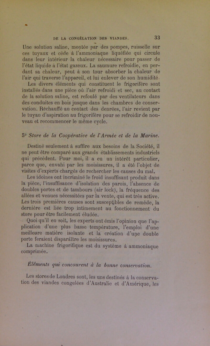 Une solution saline, montee par des pompes, ruisselle sur ces tuyaux et cede a 1’ammoniaque liquefiee qui circule dans leur interieur la chaleur necessaire pour passer de l’itat liquide a l’etat gazeux. La saumure refroidie, en per- dant sa chaleur, peut a son tour absorber la chaleur de Fair qui traverse l’appareil, et lui enlever de son humidite. Les divers elements qui constituent le frigorifere sont installes dans une piece ou Fair refroidi et sec, au contact de la solution saline, est refoule par des ventilateurs dans des conduites en bois jusque dans les chambres de conser- vation. Rechauffe au contact des denrees, Fair revient par le tuyau d’aspiration au frigorifere pour se refroidir de nou- veau et recommencer le merae cycle. 5° Store de la Cooperative de I'Armee et de la Marine. Destine seulement a suffire aux besoins de la Societe, il ne peut etre compart aux grands etablissements industriels qui precedent. Pour moi, il a eu un interet particular, parce que, envahi par les moisissures, il a ete Fobjet de visites d’experts charges de rechercher les causes du mal. Les idoines ont incrimine le froid insuffisant produit dans la piece, Finsuffisance d’isolation des parois, l’absence de doubles portes et de tambours (air lock), la frequence des allies et venues necessities par la vente, qui est tres active. Les trois premieres causes sont susceptjbles de remede, la derniere est liie trop intimement au fonctionnement du store pour etre facilement iludie. Quoi qu’il en soit, les experts ont emis Fopinion que Fap- plication d’une plus basse temperature, Femploi d’une meilleure matiere isolante et la creation d’une double porte feraient disparaitre les moisissures. La machine frigorifique est du systeme a ammoniaque comprimee. Elements qui concourent a la bonne conservation. Les stores de Londres sont, les uns destines a la conserva- tion des viandes congelees d’Australie et d’Amerique, les