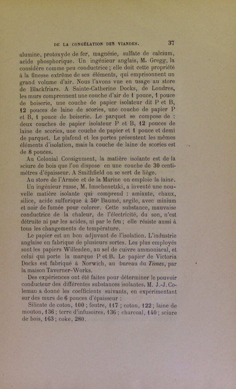 alumine, protoxyde de fer, magnEsie, sulfate de calcium, acide phosphorique. Un ingenieur anglais, M. Gregg, la considere comme peu conductrice; elle doit cette propriety a la finesse extreme de ses Elements, qui emprisonnent un grand volume d’air. Nous l’avons vue en usage au store de Blackfriars. A Sainte-Catherine Docks, de Londres, les murs comprennentune couche d’air de 1 pouce, 1 pouce de boiserie, une couche de papier isolateur dit P et B, 12 pouces de laine de scories, une couche de papier P et B, 1 pouce de boiserie. Le parquet se compose de : deux couches de papier isolateur P et B, 12 pouces de laine de scories, une couche de papier et 1 pouce et demi de parquet. Le plafond et les portes prEsentent les memes ElEments d’isolation, mais la couche de laine de scories est de 8 pouces. Au Colonial Consignment, la matiEre isolante est de la sciure de bois que Ton dispose en une couche de 30 centi- metres d’Epaisseur. A Smithfield on se sert de liege. Au store de 1’ArmEe et de la Marine on emploie la laine. Un ingEnieur russe, M. Imschenetzki, a inventE une nou- velle matiere isolante qui comprend : amiante, chaux, silice, acide sulfurique a 50° BaumE, argile, avec minium et noir de fumEe pour colorer. Cette substance, mauvaise conductrice de la chaleur, de 1’ElectricitE, du son, n’est dEtruite ni par les acides, ni par le fen ; elle rEsiste aussi a tous les changements de tcmpErature. Le papier est un bon adjuvant de l’isolation. L’industrie anglaise en fabrique de plusieurs sortes. Les plus employEs sont les papiers Willesden, au sel de cuivre ammoniacal, et celui qui porte la marque P et B. Le papier de Victoria Docks est fabriquE a Norwich, au bureau du Times, par la maison Taverner-Works. Des expEriences ont EtE faites pour dEterminer le pouvoir conducteur des difierentes substances isolantes. M. J.-J. Co- leman a donnE les coefficients suivants, en experimentant sur des murs de 6 pouces d’Epaisseur : Silicate de coton, 100; feutre, 117 ; coton, 122; laine de mouton, 136 ; terre d’infusoires, 136 ; charcoal, 140 ; sciure de bois, 163; coke, 280.