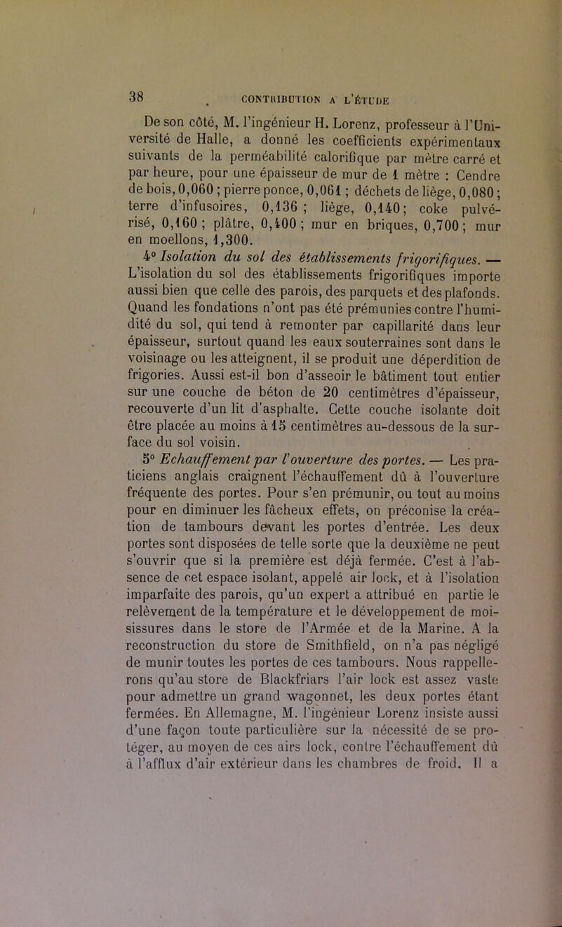 C0NTH1BUTI0N A l’JStCOE De son cdte, M. I’ing6nieur H. Lorenz, professeur a 1’Uni- versite de Halle, a donne les coefficients experimentaux suivanls de la permeabilite calorifique par metre carre et par heure, pour une epaisseur de mur de 1 metre : Cendre de bois, 0,060 ; pierre ponce, 0,061; dechets de liege, 0,080; terre d’infusoires, 0,136; liege, 0,140; coke pulve- rise, 0,160; platre, 0,400; mur en briques, 0,700; mur en moellons, 1,300. 4° Isolation du sol des etablissements fric/orifiques. — L isolation du sol des etablissements frigorifiques importe aussi bien que celle des parois, des parquets et des plafonds. Quand les fondations n’ont pas ete premunies contre l’humi- dite du sol, qui tend a rernonter par capillarite dans leur epaisseur, surtout quand les eaux souterraines sont dans le voisinage ou les atteignent, il se produit une d6perdition de frigories. Aussi est-il bon d’asseoir le batiment tout entier sur une couche de beton de 20 centimetres d’epaisseur, recouverte d’un lit d'asphalte. Cette couche isolante doit etre placee au moins a 15 centimetres au-dessous de la sur- face du sol voisin. 5° Echauffement par !ouverture des portes. — Les pra- ticiens anglais craignent l’echauffement du a l’ouverture frequente des portes. Pour s’en premunir, ou tout au moins pour en diminuer les facheux effets, on preconise la crea- tion de tambours devant les portes d’entree. Les deux portes sont disposees de telle sorte que la deuxieme ne peut s’ouvrir que si la premiere est deja fermee. C’est a 1’ab- sence de cet espace isolant, appele air lock, et a l’isolation imparfaite des parois, qu’un expert a attribue en parlie le relevenaent de la temperature et le developpement de moi- sissures dans le store de l’Armee et de la Marine. A la reconstruction du store de Smithfield, on n’a pas neglige de munir toutes les portes de ces tambours. Nous rappelle- rons qu’au store de Blackfriars l’air lock est assez vasle pour admettre un grand wagon net, les deux portes etant fermees. En Allemagne, M. 1’ingenieur Lorenz insiste aussi d’une facon toute particuliere sur la necessite de se pro- teger, au moven de ces airs lock, contre rechauffement du a l’afflux d’air exterieur dans les chambres de froid. II a