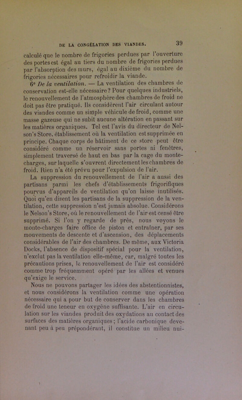 calcule quo le nombre de frigories perdues par 1’ouverture des portesest egal au tiers du nombre de frigories perdues par l’absorplion des murs, egal au dixieme du nombre de frigories necessaires pour refroidir la viande. 6° De la ventilation. — La ventilation des chambres de conservation est-elle necessaire? Pour quelques industriels, le renouvellement de l’atmospheredes chambres de froid ne doit pas etre pratique. Ils considered l’air circulant autour des viandes comme un simple vehicule de froid, comme une masse gazeuse qui ne subit aucune alteration en passant sur les matieres organiques. Tel est l’avis du directeur de Nel- son’s Store. 6tablissement ou la ventilation estsupprimee en principe. Chaque corps de batiment de ce store peut etre considere comme un reservoir sans portes ni fenetres, simplement traverse de haut en bas par la cage du monte- charges, surlaquelle s’ouvrent directement les chambres de froid. Rien n’a ete prevu pour l’expulsion de Pair. La suppression du renouvellement de l’air a aussi des partisans parmi les chefs d’etablissemenls frigorifiques pourvus d’appareils de ventilation qu’on laisse inutilises. Quoi qu’en disent les partisans de la suppression de la ven- tilation, cette suppression n’est jamais absolue. Considerons le Nelson’s Store, ou le renouvellement de Pair est cens6 etre supprim6. Si Ton y regarde de pres, nous voyons le monte-charges faire office de piston et entrainer, par ses mouvements de descente et d’ascension, des deplacements considerables de Pair des chambres. De meme, aux Victoria Docks, Pabsence de dispositif special pour la ventilation, n’exclut pas la ventilation elle-m6me, car, malgre toutes les precautions prises, le renouvellement de Pair est considere comme trop frequemment oper6 par les allees et venues qu’exige le service. Nous ne pouvons partager les idees des abstentionnistes, et nous considerons la ventilation comme une operation necessaire qui a pour but de conserver dans les chambres de froid une teneur en oxygene suffisante. L’air en circu- lation sur les viandes produitdes oxydations au contact des surfaces des matieres organiques; Pacide carbonique deve- nant peu a peu preponderant, il constitue un milieu nui- 1