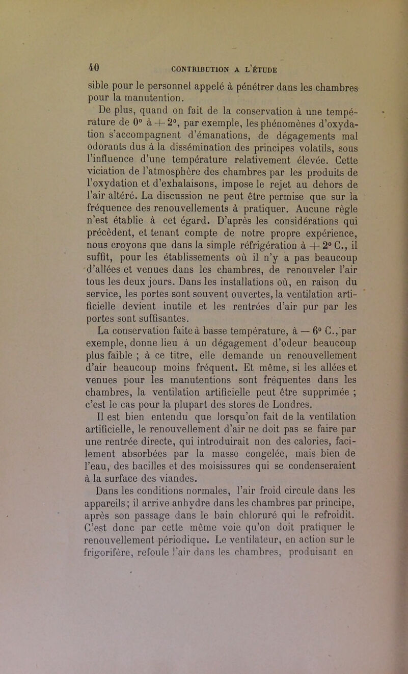 sible pour le personnel appele a penetrer dans les chambres pour la manutention. De plus, quand on fait de la conservation a une tempe- rature de 0° a-4-2°, par exemple, les phenomenes d’oxyda- tion s’accompagnent d’emanations, de degagements mal odorants dus a la dissemination des principes volatils, sous l’influence d’une temperature relativement elevee. Cette viciation de l’atmosphere des chambres par les produits de l’oxydation et d’exhalaisons, impose le rejet au dehors de l’air altere. La discussion ne peut etre permise que sur la frequence des renouvellements a pratiquer. Aucune regie n’est etablie a cet egard. D’apres les considerations qui precedent, et tenant compte de notre propre experience, nous croyons que dans la simple refrigeration a + 2° C., il suffit, pour les etablissements ou il n’y a pas beaucoup d’allbes et venues dans les chambres, de renouveler l’air tous les deux jours. Dans les installations ou, en raison du service, les portes sont souvent ouvertes, la ventilation arti- ficielle devient inutile et les rentrees d’air pur par les portes sont suffisantes. La conservation faitea basse temperature, a — 6° C.,'par exemple, donne lieu a un degagement d’odeur beaucoup plus faible ; a ce titre, elle demande un renouvellement d’air beaucoup moins frequent. Et meme, si les allees et venues pour les manutentions sont frequentes dans les chambres, la ventilation artificielle peut etre supprimee ; c’est le cas pour la plupart des stores de Londres. Il est bien entendu que lorsqu’on fait de la ventilation artificielle, le renouvellement d’air ne doit pas se faire par une rentree directe, qui introduirait non des calories, faci- lement absorbees par la masse congelee, mais bien de l’eau, des bacilles et des moisissures qui se condenseraient a la surface des viandes. Dans les conditions normales, l’air froid circule dans les appareils; il arrive anhydre dans les chambres par principe, apres son passage dans le bain chlorure qui le refroidit. C’est done par cette meme voie qu’on doit pratiquer le renouvellement periodique. Le ventilateur, en action sur le frigorifere, refoule l’air dans les chambres, produisant en