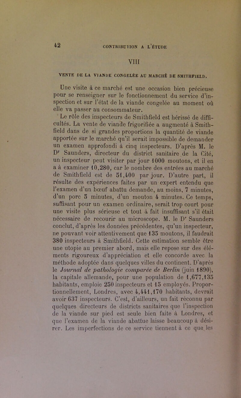 VIII VENTE BE LA VIANUE CONGELeE AU MARCHG DE SMITHFIELD. Une visite a ce marche est une occasion bien precieuse pour se renseigner sur le fonctionneraent du service d’in- spection et sur l’etat de la viande congelee au moment ou elle va passer au consommaleur. Le role des inspecleurs de Smilhfield est herisse de diffi- cultes. La vente de viande frigorifiee a augmente a Smith- field dans de si grandes proportions la quantite de viande apportee sur le marche qu’il serait impossible de dernander un examen approfondi a cinq inspecteurs. D’apres M. le Dr Saunders, directeur du district sanitaire de la Cite, un inspecteur peut visiter par jour 1000 moutons, et il en a a examiner 10,280, car le nombre des entrees au marche de Smithfield est de 31,400 par jour. D’autre part, il resulte des experiences faites par un expert entendu que l’examen d’un bceuf abattu demande, au moins, 7 minutes, d’un pore 3 minutes, d’un mouton 4 minutes. Ce temps, suffisant pour un examen ordinaire, serait trop court pour une visite plus serieuse et tout a fait insuffisant s’il etait necessaire de recourir au microscope. M. le Dr Saunders conclut, d’apres les donnees precedentes, qu’un inspecteur, ne pouvant. voir attentivement que 133 moutons, il faudrait 380 inspecteurs a Smithfield. Cette estimation semble etre une utopie au premier abord, mais elle repose sur des ele- ments rigoureux depreciation et elle Concorde avec la methode adoptee dans quelques villes du continent. D’apres le Journal de pathologie comparee de Berlin (juin 1890), la capitale allemande, pour une population de 1,677,133 habitants, emploie 230 inspecteurs et 13 employes. Propor- tionnellement, Londres, avec 4,441,170 habitants, devrait avoir 637 inspecteurs. C’est, d’ailleurs, un fait reconnu par quelques directeurs de districts sanitaires que l’inspection de la viande sur pied est seule bien faite a Londres, et que l’examen de la viande abattue laisse beaucoup a desi- rer. Les imperfections de ce service liennent a ce que les