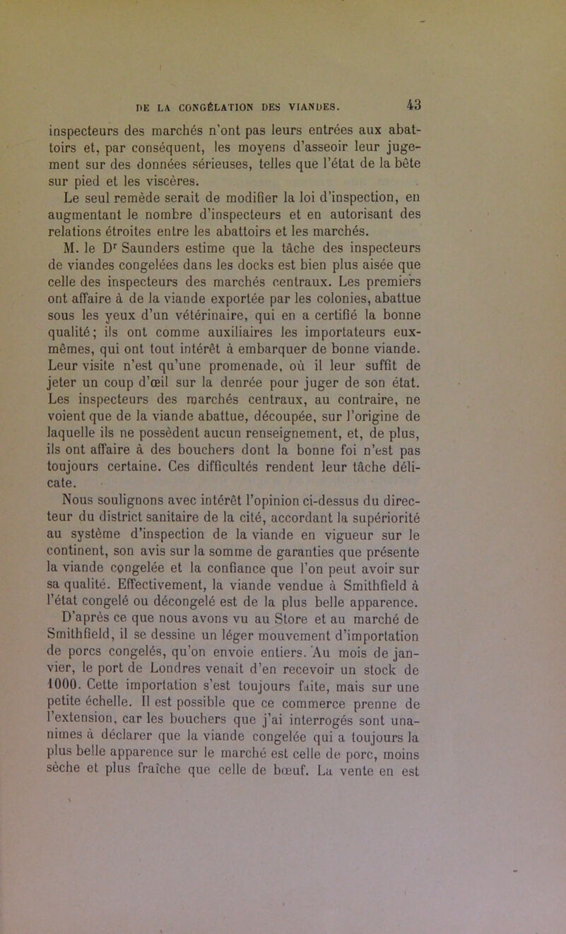 I PE LA CONGELATION DES VIANOES. 43 inspecteurs des marches n’ont pas leurs entrees aux abat- toirs et, par consequent, les moyens d’asseoir leur juge- ment sur des donnees serieuses, telles que l’etat de la bete sur pied et les visceres. Le seul remede serait de modifier la loi d’inspection, en augmentant le nombre d’inspecteurs et en autorisant des relations etroites entre les abattoirs et les marches. M. le Dr Saunders estime que la tache des inspecteurs de viandes congelees dans les docks est bien plus aisee que celle des inspecteurs des marches centraux. Les premiers ont affaire a de la viande exportee par les colonies, abattue sous les yeux d’un veterinaire, qui en a certifie la bonne quality; ils ont comme auxiliaires les importateurs eux- mSmes, qui ont tout interet a embarquer de bonne viande. Leur visite n’est qu’une promenade, ou il leur suffit de jeter un coup d’ceil sur la denree pour juger de son etat. Les inspecteurs des marches centraux, au contraire, ne voient que de la viande abattue, decoupee, sur 1’origine de laquelle ils ne possedent aucun renseignement, et, de plus, ils ont affaire a des bouchers dont la bonne foi n’est pas toujours certaine. Ces difficultes rendent leur tache deli- cate. Nous soulignons avec interet l’opinion ci-dessus du direc- teur du district sanitaire de la cite, accordant la superiority au systeme d’inspection de la viande en vigueur sur le continent, son avis sur la somme de garanties que presente la viande congelee et la confiance que Ton peut avoir sur sa qualite. Effectivement, la viande vendue a Smithfield a l’etat congele ou d6congele est de la plus belle apparence. D’apres ce que nous avons vu au Store et au marche de Smithfield, il se dessine un leger mouvement d’importation de pores congeles, qu’on envoie entiers. Au mois de jan- vier, le port de Londres venait d’en recevoir un stock de 1000. Cette importation s’est toujours faite, mais sur une petite echelle. Il est possible que ce commerce prenne de 1 extension, car les bouchers que j’ai interroges sont una- niines a declarer que la viande congelee qui a toujours la plus belle apparence sur le marche est celle de pore, moins seche et plus fralche que celle de boeuf. La vente en est \