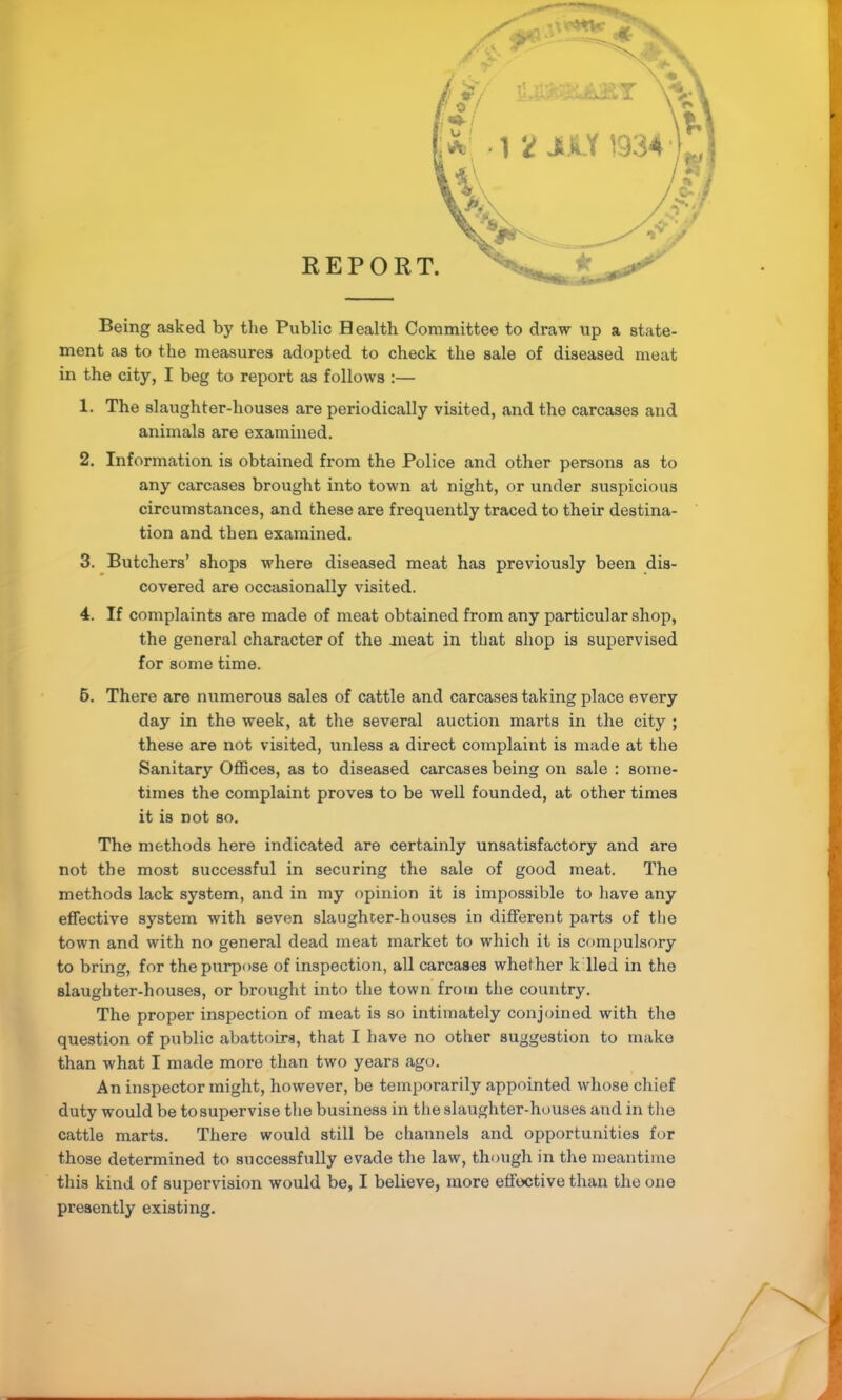 r Being asked by the Public Health Committee to draw \ip a state- f ment as to the measures adopted to check the sale of diseased meat r in the city, I beg to report as follows :— I 1. The slaughter-houses are periodically visited, and the carcases and animals are examined. 2. Information is obtained from the Police and other persons as to any carcases brought into town at night, or under suspicious circumstances, and these are frequently traced to their destina- I tion and then examined. 3. Butchers’ shops where diseased meat has previously been dis- ^ covered are occasionally visited. 4. If complaints are made of meat obtained from any particular shop, j the general character of the meat in that shop is supervised ^ for some time. J 6. There are numerous sales of cattle and carcases taking place every I day in the week, at the several auction marts in the city ; these are not visited, unless a direct complaint is made at the (Sanitary Offices, as to diseased carcases being on sale : some- times the complaint proves to be well founded, at other times it is not so. ] The methods here indicated are certainly unsatisfactory and are I not the most successful in securing the sale of good meat. The ' methods lack system, and in my opinion it is impossible to have any effective system with seven slaughter-houses in different parts of the town and with no general dead meat market to which it is compulsory to bring, for the purpose of inspection, all carcases whether k lied in the slaughter-houses, or brought into the town from the country. The proper inspection of meat is so intimately conjoined with the » question of public abattoirs, that I have no other suggestion to make than what I made more than two years ago. An inspector might, however, be temporarily appointed whose chief duty would be to supervise the business in the slaughter-houses and in the cattle marts. There would still be channels and opportunities for those determined to successfully evade the law, though in the meantime this kind of supervision would be, I believe, more effective than the one presently existing.