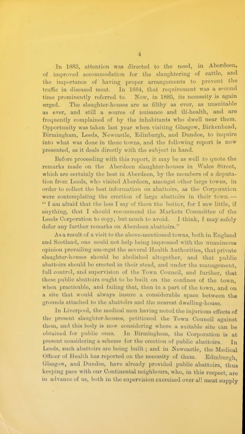 In 1883, attention was directed to the need, in Aberdeen, of iinpx’oved accommodation for the slaughtering of cattle, and the importance of having proper arrangements to px’event the traffic in tliseased meat. lix 1884, that requirenxexxt was a secoixd time prominently referred to. Now, ixx 1885, its necessity is again xxrged. The slaxxghter-houses ax’e as filthy as ever, as unsuitable as ever, and still a source of nxxisance axxd ill-health, and are frequently complaixxed of by the inhabitants who dwell near thenx. Opportunity was taken last year when visiting Glasgow, Birkenhead, Birmiixgham, Leeds, Newcastle, Ediixburgh, and Dundee, to inqixire into what was doixe in these towns, and the followiixg report is now presented, as it deals directly with the subject ixi hand. Before proceedixxg with this report, it xxiay be as well to qxxote the remarks made on the Aberdeexx slaughter-hoxxses in Wales Street, which are certainly the best ixx Aberdeen, by the xxxembers of a deputa- tion from Leeds, who visited Abex’deen, anxoxigst other large towxxs, ixx order to collect the best iixformation oix abattoirs, as the Corporation were contemplatiixg the ex’ection of lax’ge abattoirs ixx their tow'n.— “ I am afraid that the less I say of them the better, for I saw little, if anything, that I should recoiximeixd the INIarkets Committee of the Leeds Corporatioxx to copy, bxxt xxxuch to avoid. 1 thixxk, I xixay safely defer aixy further remarks oix Aberdeexx abattoirs.” Asa resxxlt of a visit to the above-ixxentioixed towns, both ixx Eixglaxxd and Scotland, oxxe coxxld not help being impressed with the xxnaniixxoixs opinion prevailing anxmxgst the several Health Authox’ities, that private slaughter-houses should be abolished altogether, and that public abattoirs should be erected ixx their stead, axxd uxxder the manageixiexxt, full control, and supervisioxx of the Towix Council, and further, that these public abattoirs ought to be built on the coixfiixes of the towxx, xvhen practicable, and failing that, then in a part of the town, and oxi a site that woxxld always insure a coixsiderable space betweeix the grounds attached to the abattoirs and the xxeax'est dwelling-house. In Liverjxool, the medical men having noted the injnx’ious effects of the present slaughter-houses, petitioned the Town Council against them, and this body is now considering where a suitable site can be obtained for public ones. In Birmingham, the Corporation is at present considering a scheme for the erection of public abattoirs. In Leeds, such abattoix’s are being built ; and in Newcastle, the Medical Officer of Health has reported on the necessity of thenx. Edixxburgh Glasgow, and Dundee, have already provided public abattoirs, thus keeping pace with our Continexxtal xxeighbours, who, ixx this respect, are in advance of us, both in the supervision exercised over all uxeat supply