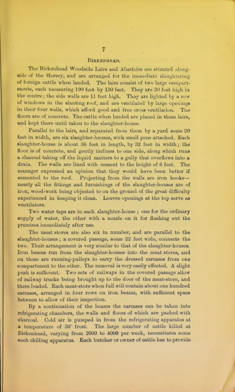 Birkenhead. Tlie Birkenhead VVoodside Lairs and Abattoira are situated alnnsf- side of the Mersey, and are arranged for the immediate slanglitering of foreign cattle when landed. The lairs consist of two large compart- ments, each measuring 190 feet by 130 feet. They are 30 feet high in the centre; the side walls are 11 feet high. They are lighted by a row of windows in the slanting roof, and are ventilated by large openings in their four walls, which alford good and free cross ventilation. The floors are of concrete. The cattle when landed are phrced in these lairs, and kept there until taken to the slaughter-house. Parallel to the lairs, and separated from them by a yard some 20 feet in width, are six slaughter-houses, with small pens attached. Each slaughter-house is about 36 feet in length, by 32 feet in width; the floor is of concrete, and gently inclines to one side, along which runs a channel taking otf the liquid matters to a gully that overflows into a drain. The walls are lined with cement to the height of 6 feet. The manager expressed an opinion that they would have been better if cemented to the roof. Projecting from the walls are iron hooks— nearly all the fittings and furnishings of the slaughter-houses are of iron, wood-work being objected to on the ground of the great difficulty experienced in keeping it clean. Louvre openings at the top serve as ventilators. Two water taps are in each slaughter-house ; one for the ordinary supply of water, the other with a nozzle on it for flushing out the premises immediately after use. The meat stores are also six in number, and are parallel to the slaughter-houses ; a covered passage, some 22 feet wide, connects the two. Their arrangement is very similar to that of the slaughter-houses. Iron beams run from the slaughter-houses into the meat stores, and on these are running-pulleys to carry the dressed carcases from one compartment to the other. The removal is very easily effected. A slight push is sufficient. Two sets of railways in the covered passage allow of railway trucks being brought up to the door of the meat-store, and there loaded. Each meat-store when full will contain about one hundred carcases, arranged in four rows on iron beams, with sufficient space between to allow of their inspection. By a continuation of the beams the carcases can be taken into refrigerating chambers, the walls and floors of which are packed with charcoal. Cold air is pumped in from the refrigerating apparatus at a temperature of 30“ frost. The large number of cattle killed at Birkenhead, varying from 2000 to 4000 per week, necessitates some such chilling apparatus. Each butcher or owner of cattle has to provide A
