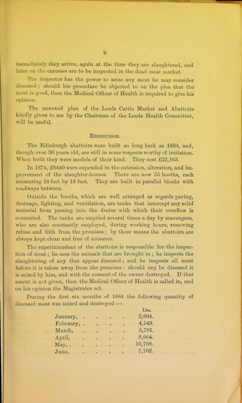 immediately they arrive, again at the time they are slaughtered, and later on the carcases are to be inspected in the dead meat market. The inspector has the power to seize any meat he may consider diseased; should his procedui’e be objected to on the plea that the meat is good, then the Medical Officer of Health is required to give his opinion. The annexed plan of the Leeds Cattle Market and Abattoirs kindly given to me by the Cliainnan of the Leeds Health Committee, will be useful. Edinburgh. The Edinburgh abattoirs were built so long back as 1850, and, though over 30 years old, are still in some respects worthy of imitation. When built they were models of their kind. They cost £22,163. In 1874, £6440 were expended in the extension, alteration, and im- provement of the slaughter-houses. There are now 65 booths, each measuring 24 feet by 18 feet. They are built in parallel blocks with roadways between. Outside the booths, which are well arranged as regards paving, drainage, lighting, and ventilation, are tanks that intercept any solid material from passing into the drains with which their overflow is connected. The tanks are emptied several times a day by scavengers, who are also constantly employed, during working hours, removing refuse and filth from the premises ; by these means the abattoirs are always kept clean and free of nuisance. The superintendent of the abattoirs is re.sponsible for the inspec- tion of meat; he sees the animals that are brought in ; he inspects the slaughtering of any that apj)ear diseased; and he inspects all meat before it is taken away from the premises : should any be diseased it is seized by him, and with the consent of the owner destroyed. If that assent is not given, then the Medical Officer of Health is called in, and on his opinion the Magisti’ates act. During the first six months of 1884 the following quantity of diseased meat was seized and destroyed :— Lbs. January, . 3,004. February, . 4,549. March, 5,781. April, 9,664. May, . 10,768. J une. 7,702.