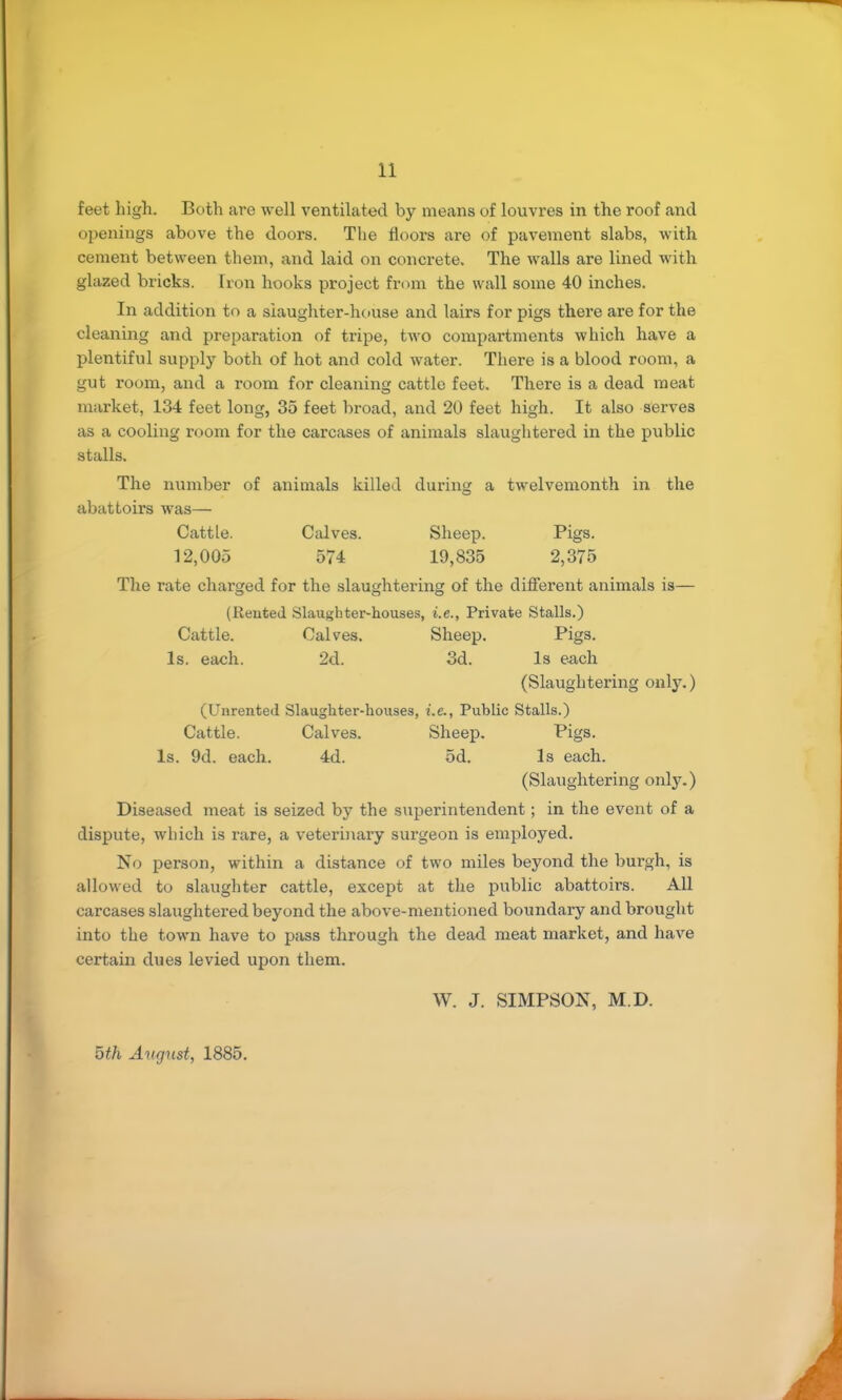 feet high. Both are well ventilated by means of louvres in the roof and oi^enings above the doors. The floors are of pavement slabs, with cement between them, and laid on concrete. The walls are lined with glazed bricks. Iron hooks project from the wall some 40 inches. In addition to a slaughter-house and lairs for pigs there are for the cleaning and preparation of tripe, two compartments which have a plentiful supply both of hot and cold water. There is a blood room, a gut room, and a room for cleaning cattle feet. There is a dead meat market, 134 feet long, 35 feet broad, and 20 feet high. It also serves as a cooling room for the carcases of animals slaughtered in the public stalls. The number of animals killed during a twelvemonth in the abattoirs was— Cattle. Calves. Sheep. Pigs. 12,005 574 19,835 2,375 The rate charged for the slaughtering of the different animals is— (Rented Slaughter-houses, i.e.. Private Stalls.) Cattle. Calves. Sheep. Pigs. Is. each. 2d. 3d. Is each (Slaughtering only.) (Unrented Slaughter-houses, i.e.. Public Stalls.) Cattle. Calves. Sheep, Pigs. Is. 9d. each. 4d. 5d. Is each. (Slaughtering only.) Diseased meat is seized by the superintendent; in the event of a dispute, which is rare, a veterinary surgeon is employed. No person, within a distance of two miles beyond the burgh, is allowed to slaughter cattle, except at the public abattoirs. All carcases slaughtered beyond the above-mentioned boundary and brought into the town have to pass through the dead meat market, and have certain dues levied upon them. W. J. SIMPSON, M.D. oth Avgust, 1885.