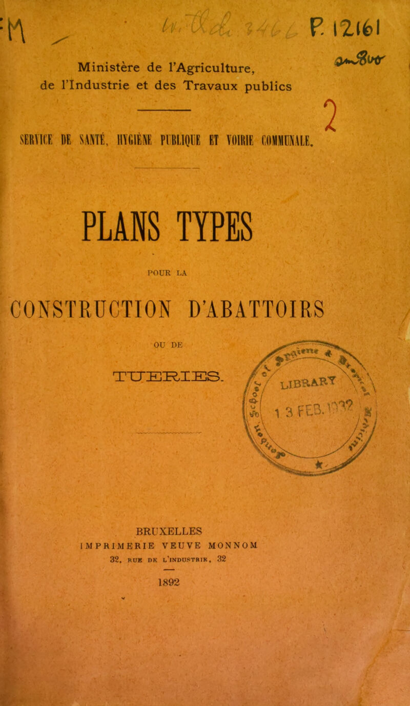 P. iZlfcl :W t Ministere de l’Agriculture, de l’lndustrie et des Travaux publics SERVICE RE SANTE, HYGIENE PIMIQUE ET VOIRIE EOMIMEMLE. 2 PLANS TYPES POUR LA CONSTRUCTION D’ABATTOIRS BRUXELLES IM PRIM ERIE VEUVE MONNOM 32, RUE dk l’industrik, 32 1892 V