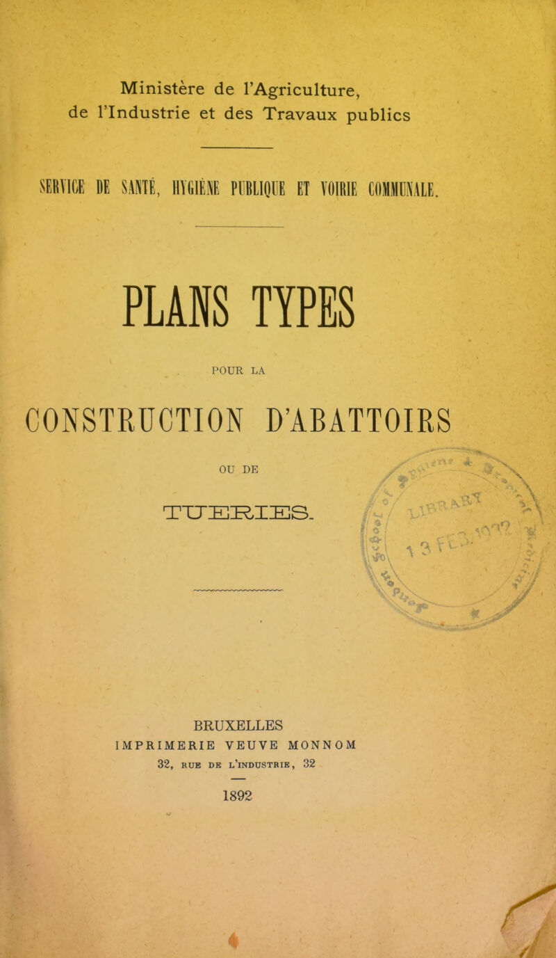 Ministere de l’Agriculture, de l’lndustrie et des Travaux publics SERVICE DE SANTE, HYGIENE PEBLIOUE ET VOIRIE COMMCNALE. PLANS TYPES POUR LA CONSTRUCTION D’ABATTOIRS OU DE TUERIES. BRUXELLES IMPRIMERIE VEUVE MONNOM 32, rue de l’industrie, 32