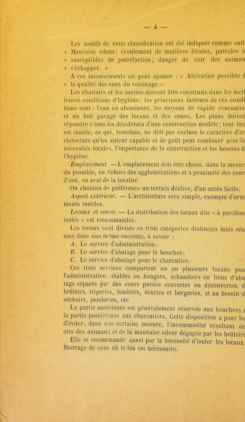 Les motifs de cette classification ont ete indiques comme suit « Mauvaise odeur; ecoulement de matures fecales, putrides o « susceplibles de putrefaction; danger de voir des animau « s’echapper. » A ces inconvenients on pent ajouter : « Alteration possible d « la qualite des eaux du voisinage ». Les abattoirs et les tueries doivent etre construits dans les meil leures conditions d’hygiene; les principaux facteurs de ces condi lions sont : l’eau en abondance, les moyens de rapide evacuatio et tin bon pavage des locaux et des cours. Les plans doiven rcpondre a tous les desiderata d’une construction modele; tout lux est inutile, ce qui, toutefois, ne doit pas exclure le caractere d’ar cliitecture qu’un auteur capable et de gout peut combiner avec le necessites locales, 1’importance de la construction et les besoins d l’hygiene. Emplacement. — L'emplacement doit etre clioisi, dans la mesur du possible, en dehors des agglomerations et a proximite des cour d’eau, en aval de la localite. On choisira de preference un terrain declive, d’un acces facile. Aspect exterieur. — L’architecture sera simple, exempte d’orne ments inutiles. Locaux et cows. — La distribution des locaux dite « a pavilion isoles » est recommandee. Les locaux sont divises en trois categories distinctes mais reu nies dans une meme enceinte, a savoir : A. Le service d’administration; B. Le service d’abatage pour le boucher; C. Le service d’abatage pour le cliarcutier. Ces trois services comportent un ou plusieurs locaux pou Ladministration, etables ou hangars, echaudoirs ou lieux d’aba tage separes par des cours pavees convenes ou decouvertes, d bruloirs, triperies, fondoirs, ecuries et bergeries, et au besoin d seclioirs, penderies, etc. La partie anterieure est generalement reservee aux bouchers e la partie poster!cure aux cbarcutiers. Cette disposition a pour bu d’eviter, dans nne certaine mesure, Lincommodite resultant de cris des animaux et de la mauvaise odeur degagee par les bruloirs EUc se recommande aussi par la necessite d’isoler les locaux fourrage de ceux oil le feu est necessaire.
