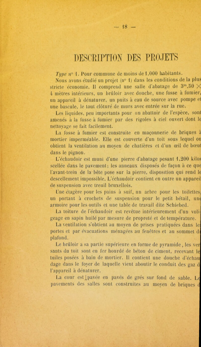 Type n° i. Pour commune de moins de 1,000 habitants. Nous avons eludie un projet (n° 1) dans les conditions de la plus stride economie. II comprend une salle d’abatage de 3m,50 X 4 metres interieurs, un bruloir avec douche, une fosse a fumier, un appareil a denaturer, un puits a eau de source avec pompe et une bascule, le tout cloture de rnurs avec entree sur la rue. Les liquides, pen importants pour un abattoir de 1’espece, sont amends a la fosse a fumier par des rigoles a ciel ouvert dont le neltoyage se fait l'acilement. La fosse a fumier est construite en magonnerie de briques a mortier impermeable. Elle est couverte d’un toit sous lequel on obtient la ventilation an moyen de chatieres et d’un ceil de boeul dans le pignon. L’echaudoir est muni d’une pierre d’abatage pesant 1,200 kilos scellee dans le pavement; les anneaux disposes de fa<?on a ce que 1’avant-trein de la bete pose sur la pierre, disposition qui rend le descellement impossible. L’cchaudoir contient en outre un appareil de suspension avec treuil bruxellois. Une elagere pour les pains a suit, un arbre pour les toilettes, un portant a crochets de suspension pour le petit beta'll, une armoire pour les outils et une table de travail dite Scbiebed. La toiture de Uechaudoir est revetue interieurement d’un voli- geage en sapin huile par mesure de proprete et de temperature. La ventilation s’obtient au moyen de prises pratiquees dans le: portes et par evacuations menagees au fenetrcs et au sommet di plafond. Le bruloir a sa panic superieure en forme de pyramide, les ver sants du toit sont en for bourde de beton de ciment, recevant le tuiles posees a bain de mortier. II contient une douche d’echau dage dans le foyer de laquelle vient aboutir le conduit des gaz d 1’appareil a denaturer. La cour est [pavee en paves de gres sur fond de sable. Le pavements des salles sont construites au moyen de briques d