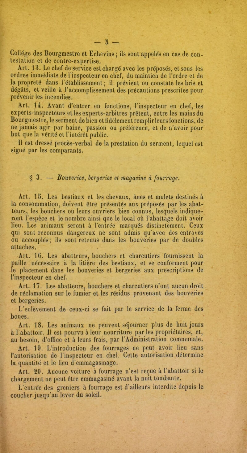 College des Bourgmeslre et Echevins; ils sonl appel^s en cas de con- testation et de contre-experlise. Art. 13. Le chef de service est chargd avec les prtfposds, el sous les ordres immediats de rinspecleur en chef, du mainlien de Pordre et de la propretd clans Ptflablissement; il previent ou constate les bris et d£gats, et veille a l’accomplissemenl des precautions prescriles pour prevenir les incendies. Art. 14. Avant d’entrer en fonctions, Pinspecteur en chef, les experls-inspecleurs etlesexperts-arbilres pretenl, entre les mainsdu Bourgmeslre, le serment de bicn el lidelemenl remplir leurs fonctions, de ne jamais agir par haine, passion ou preference, et de n’avoir pour but que la verite el Pinteret public. 11 est dressd proces-verbal de la preslalion du serment, lequel est signe par les comparants. § 3. — Bouveries, bergeries el magasins a [ourrage. Art. 15. Les besliaux et les chevaux, anes et mulets destines a la consummation, doivent etre prdsenies aux preposes par les abat- teurs, les bouchers ou leurs ouvriers bien connus, lesquels indique- ront Pespece el le nombre ainsi que le local ou Pabaltage doit avoir lieu. Les animaux seronl a Pentree marques dislinclement. Ceux qui sonl reconnus dangereux ne sont admis qu’avec des enlraves ou accouples; ils sont retenus dans les bouveries par de doubles attaches. Art. 16. Les aballeurs, bouchers et charculiers fournissenl la paille necessaire a la liliere des bestiaux, el se conferment pour le placement dans les bouveries et bergeries aux prescriptions de l’inspecteur en chef. Art. 17. Les abalteurs, bouchers et charculiers n’ont aucun droit de reclamation sur le fumier et les residus provenant des bouveries et bergeries. L’enlevement de ceux-ci se fait par le service de la ferme des boues. Art. 18. Les animaux ne peuvent sejourner plus de huil jours a Pabattoir. II est pourvu a leur nourriture par les proprietaires, et, au besoin. d’ollice el a leurs frais, par PAdministration communale. Art. 19. L’inlroduction des fourrages ne peut avoir lieu sans l’aulorisation de Pinspecteur en chef. Cette autonsallon determine la quantile et le lieu d’emmagasinage. Art. 20. Aucune voilure a fourrage n’esl re^ue a Pabattoir si le chargement ne peut etre emmagasind avant la nuit tombanle. L’enlre'e des greniers a fourrage est d’ailleurs interdile depuis le couclier jusqu'au lever du soieil.